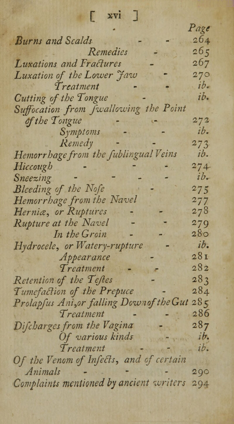 Page Burns and Scalds - - 264 Remedies - 265 Luxations and Fraclures - 267 Luxation of the Lower Jaw - 270 Treatment - - ib* Cutting of the Tongue - ib. Suffocation from fwallowing the Point Cfthe Tongue - - 272 Symptoms - - ib. Remedy - - 273 Hemorrhage from the fub lingual Veins ib. Hiccough - - - 274- Sneezing - - ib* Bleeding of the Nofe - 275 Hemorrhage from the Navel 277 Hernia, or Ruptures - - 278 Rupture at the Navel - - 279 In the Groin - - 280 Hydrocele, or Watery-rupture - ib. Appearance - 281 Treatment - - 282 Retention of the Tejles - 283 Tumcfaclion of the Prepuce - 284 Prolapfus Ani,or falling DozvnoftheGut 285 Treatment - - 286 Difcharges from the Vagina - 287 Of various kinds - ib. Treatment - - ib. Of the Venom of Infecls, and of certain Animals - - 290 Complaints mentioned by ancient writers 294