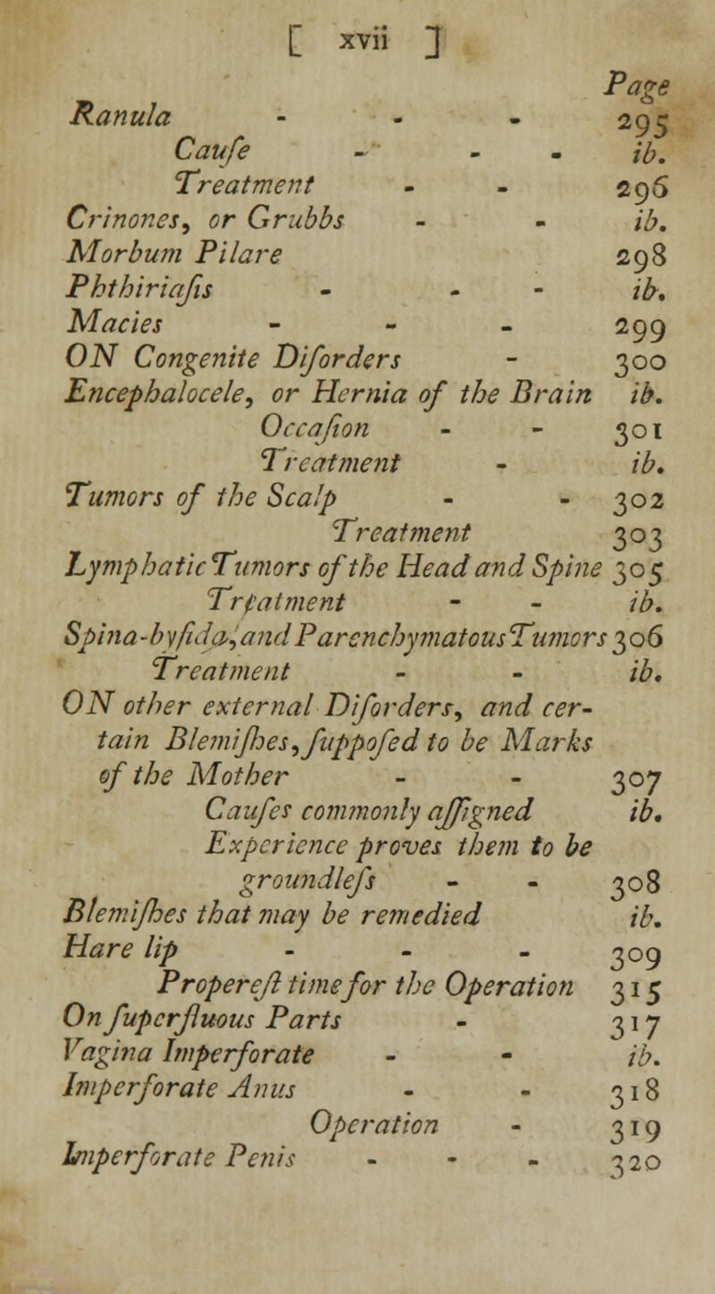 Page Ranula - 295 Caufe - - - ib. Treatment - - 295 Crinones, or Grubbs - - ib. Morbum Pilare 298 Phthiriafis - - /£. Macies - - - 299 OiV Congenite Diforders - 300 Encephalocele, or Hernia of the Brain ib. Occafion - - 301 Treatment - ib. Tumors of the Scalp - - 302 Treatment 303 LymphaticTumors of the Head and Spine 305 Treatment - - ib. Spina-byfido^andParenchymatousTamors^oG Treatment - - /#. OiV other external Diforders, and cer- tain Blemifoesifuppofed to be Marks of the Mother - - 307 Caufe? commonly ajfgned ib. Experience proves them to be groundless - - 308 Blemifhes that may be remedied ib. Hare lip 309 Proper eft time for the Operation 315 Onfupcrjluous Parts - 317 Vagina Imperforate - - ib. Imperforate Anus - - 318 Operation - 319 Imperforate Penis - - - 320