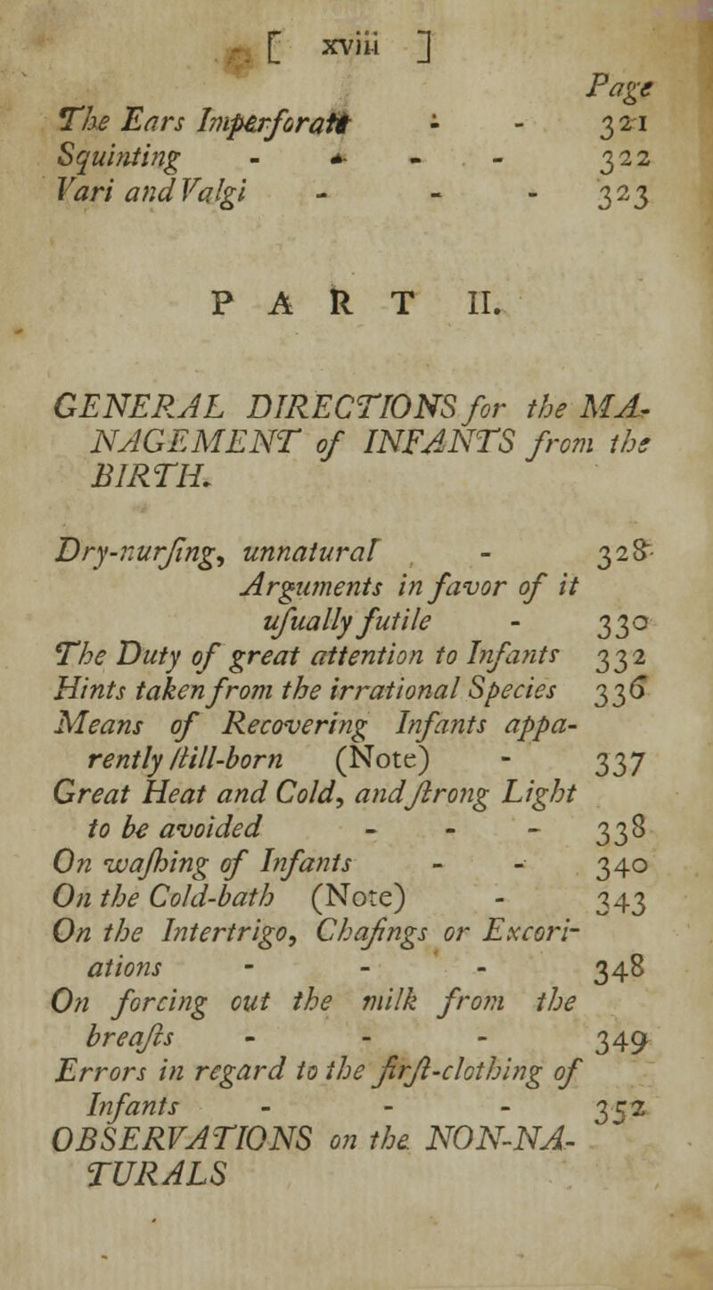 Page The Ears Imperforati - 321 Squinting - m « 322 Vari andValgi - 323 PART II. GENERAL DIRECTIONS for the MA- NAGEMENT of INFANTS from the BIRTIL Dry-nurfing, unnatural - 328- Arguments in favor of it ufually futile - 330 The Duty of great attention to Infants 332 Hints taken from the irrational Species 336 Means of Recovering Infants appa- rently/Hll-born (Note) - 337 Great Heat and Cold, andflrong Light to be avoided - - - 338 On wajhing of Infants - - 340 On the Cold-bath (Note) - 343 On the Intertrigo, Chafings or Excori- ations - - - 348 On forcing cut the milk from the breqfts - - - 349 Errors in regard to the firjl-clothing of Infants - 352 OBSERVATIONS on the NON-NA- . TURALS