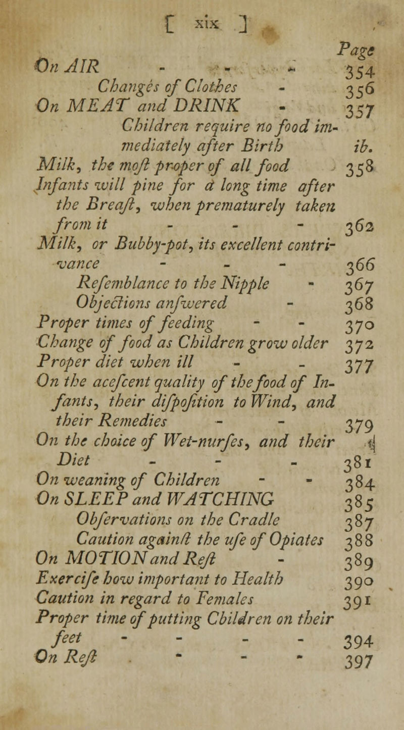 Page On AIR - - ~ 354 Changes cf Clothes - 356 On MEAT and DRINK - 357 Children require no food im- mediately after Birth ib. Milk, the mojl proper of all food 358 Infants will pine for d long time after the Breaft, when prematurely taken from it - - - 362 Milk, or Bubby-pot, its excellent contri- vance - - - 366 Refemblance to the Nipple - 367 Objeclions anfwered - 36$ Proper times of feeding - - 370 Change of food as Children grow older 372 Proper diet when ill - _ 0,77 On the acefcent quality of the food of In- fants, their difpofition to Wind, and their Remedies - - 379 On the choice of Wei-nurfes, and their i\ Diet - - 381 On weaning of Children - - 384 On SLEEP and WATCHING 385 Obfervations on the Cradle 387 Caution again/i the ufe of Opiates 388 On MOTION and Refl ' - 389 Exercife how important to Health 390 Caution in regard to Females 391 Proper time of putting Cbildren on their feet - - - - 394 On Rejl - - 397