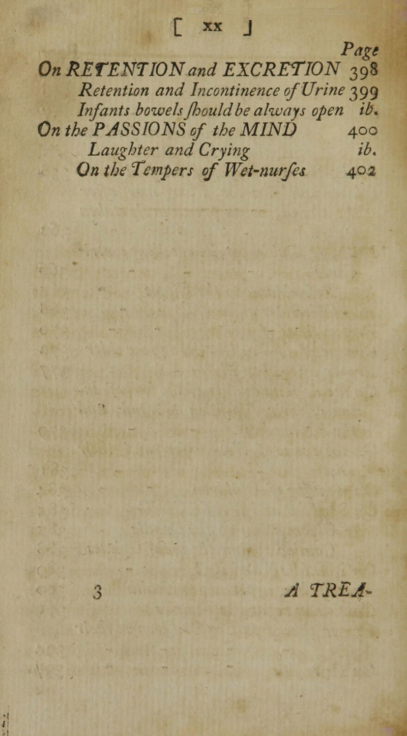 Page On RETENTION and EXCRETION 398 Retention and Incontinence of Urine 399 Infants bowelsfhouldbe always open ib. On the PASSIONS of the MIND 400 Laughter and Crying ib. On the Tempers of Wet-nurfes 402 A TREA*