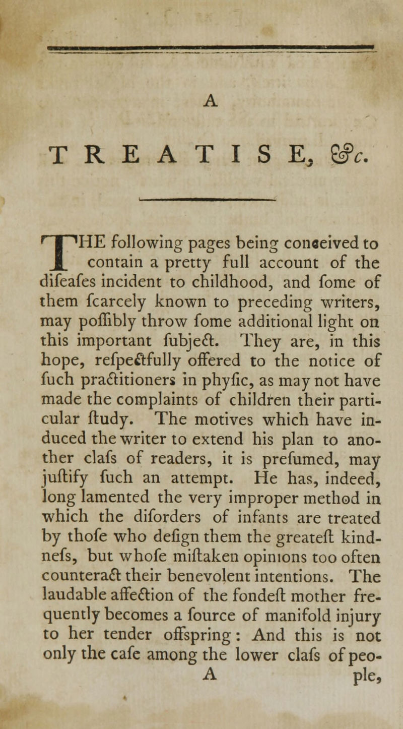 TREATISE, THE following pages being conceived to contain a pretty full account of the difeafes incident to childhood, and fome of them fcarcely known to preceding writers, may pofiibly throw fome additional light on this important fubject They are, in this hope, refpe&fully offered to the notice of fuch practitioners in phyfic, as may not have made the complaints of children their parti- cular ftudy. The motives which have in- duced the writer to extend his plan to ano- ther clafs of readers, it is prefumed, may juftify fuch an attempt. He has, indeed, long lamented the very improper method in which the diforders of infants are treated by thofe who defign them the greatefl kind- nefs, but whofe miflaken opinions too often counteract their benevolent intentions. The laudable affe&ion of the fondeft mother fre- quently becomes a fource of manifold injury to her tender offspring: And this is not only the cafe among the lower clafs ofpeo- A pie,