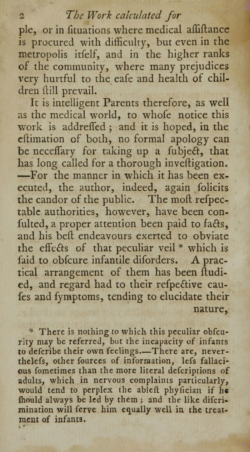 pie, or in fituations where medical affiftancc is procured with difficulty, but even in the metropolis itfelf, and in the higher ranks of the community, where many prejudices very hurtful to the eafe and health of chil- dren Hill prevail. It is intelligent Parents therefore, as well as the medical world, to whofe notice this work is addreffed ; and it is hoped, in the cftimation of both, no formal apology can be neceffary for taking up a fubjecT:, that has long called for a thorough inveftigation. —For the manner in which it has been ex- ecuted, the author, indeed, again folicits the candor of the public. The moil refpec- table authorities, however, have been con- fulted, a proper attention been paid to facls, and his belt endeavours exerted to obviate the effects of that peculiar veil # which is faid to obfcure infantile diforders. A prac- tical arrangement of them has been fludi- ed, and regard had to their refpective cau- fes and fymptoms, tending to elucidate their nature, * There is nothing to which this peculiar obfeu- rity may be referred, but the incapacity of infants to defcribe their own feelings.—There are, never- thelefs, other fources of information, lefs fallaci- ous fometimes than the more literal descriptions of adults, which in nervous complaints particularly, would tend to perplex the ablefl phyfician if he Ihould always be led by them ; and the like difcri» initiation will ferve him equally well in the treat- ment of infants.