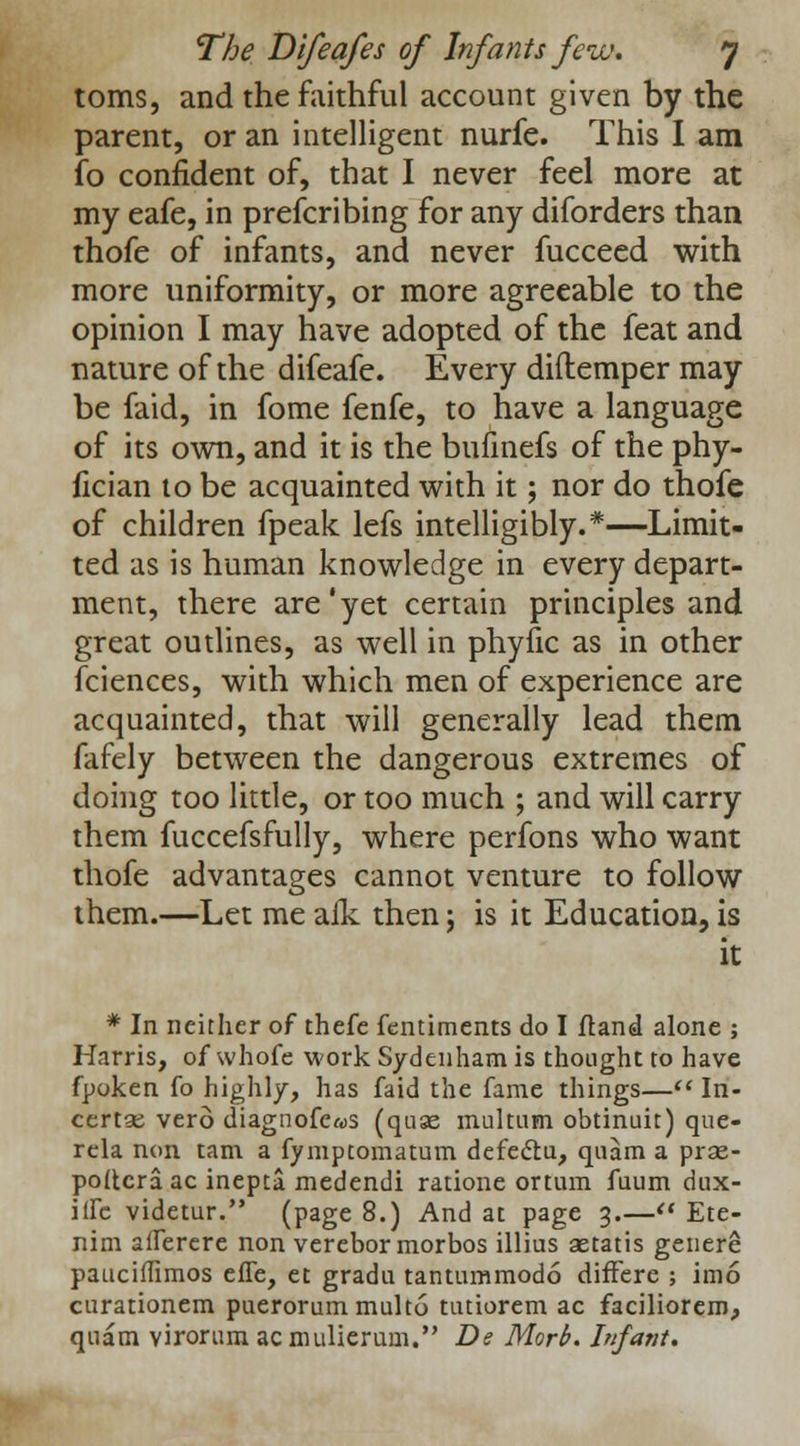 toms, and the faithful account given by the parent, or an intelligent nurfe. This I am fo confident of, that I never feel more at my eafe, in prefcribing for any diforders than thofe of infants, and never fucceed with more uniformity, or more agreeable to the opinion I may have adopted of the feat and nature of the difeafe. Every diftemper may be faid, in fome fenfe, to have a language of its own, and it is the bufinefs of the phy- fician to be acquainted with it; nor do thofe of children fpeak lefs intelligibly.*—Limit- ted as is human knowledge in every depart- ment, there are*yet certain principles and great outlines, as well in phyfic as in other fciences, with which men of experience are acquainted, that will generally lead them fafely between the dangerous extremes of doing too little, or too much ; and will carry them fuccefsfully, where perfons who want thofe advantages cannot venture to follow them.—Let me aik then j is it Education, is it * In neither of thefe fentiments do I ftand alone ; Harris, of whofe work Sydenham is thought to have fpoken fo highly, has faid the fame things— In- certai verd diagnofe«s (quse multum obtinuit) que- rela non tarn a fymptomatum defectu, quam a pras- poftera ac inepta medendi ratione ortum fuum dux- iife videtur. (page 8.) And at page 3.— Ete- nim alferere non verebormorbos illius aetatis genere pauciffimos effe, et gradu tantummodo differe ; imo curationem puerorummulto tutiorem ac faciliorem, qnam virorum acmulierum. De Morb. Infant.