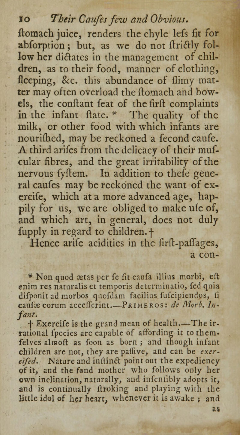ftomach juice, renders the chyle lefs fit for abforption; but, as we do not ftriftly fol- low her dictates in the management of chil- dren, as to their food, manner of clothing, fleeping, &c. this abundance of flimy mat- ter may often overload the ftomach and bow- els, the conflant feat of thefiril complaints in the infant (late. * The quality of the milk, or other food with which infants are nourifhed, may be reckoned a fecond caufe. A third arifes from the delicacy of their muf- cular fibres, and the great irritability of the nervous fyftem. In addition to thefe gene- ral caufes may be reckoned the want of ex- ercife, which at a more advanced age, hap- pily for us, we are obliged to make ufe of, and which art, in general, does not duly fupply in regard to children, -j- Hence arife acidities in the firft-pafTages, a con- * Non quod aetas per fe fit caufa illius morbi, eft enira res naturalis et temporis determinatio, fed quia difponit ad morbos quofdam facilius fufcipiendos, l\ caufse eorum accefTerint.—Pjumeros: de Morb. In- fant. f Exercife is the grand mean of health.—The ir- rational fpecies are capable of affording it to them- felves alraofl as foon as born ; and though infant children are not, they are paffive, and can be exer- eifed. Nature and infUnct point out the expediency of it, and the fond mother who follows only her own inclination, naturally, and infeniibly adopts it, and is continually ftroking and playing with the little idol of her heart, whenever it is awake ; and as