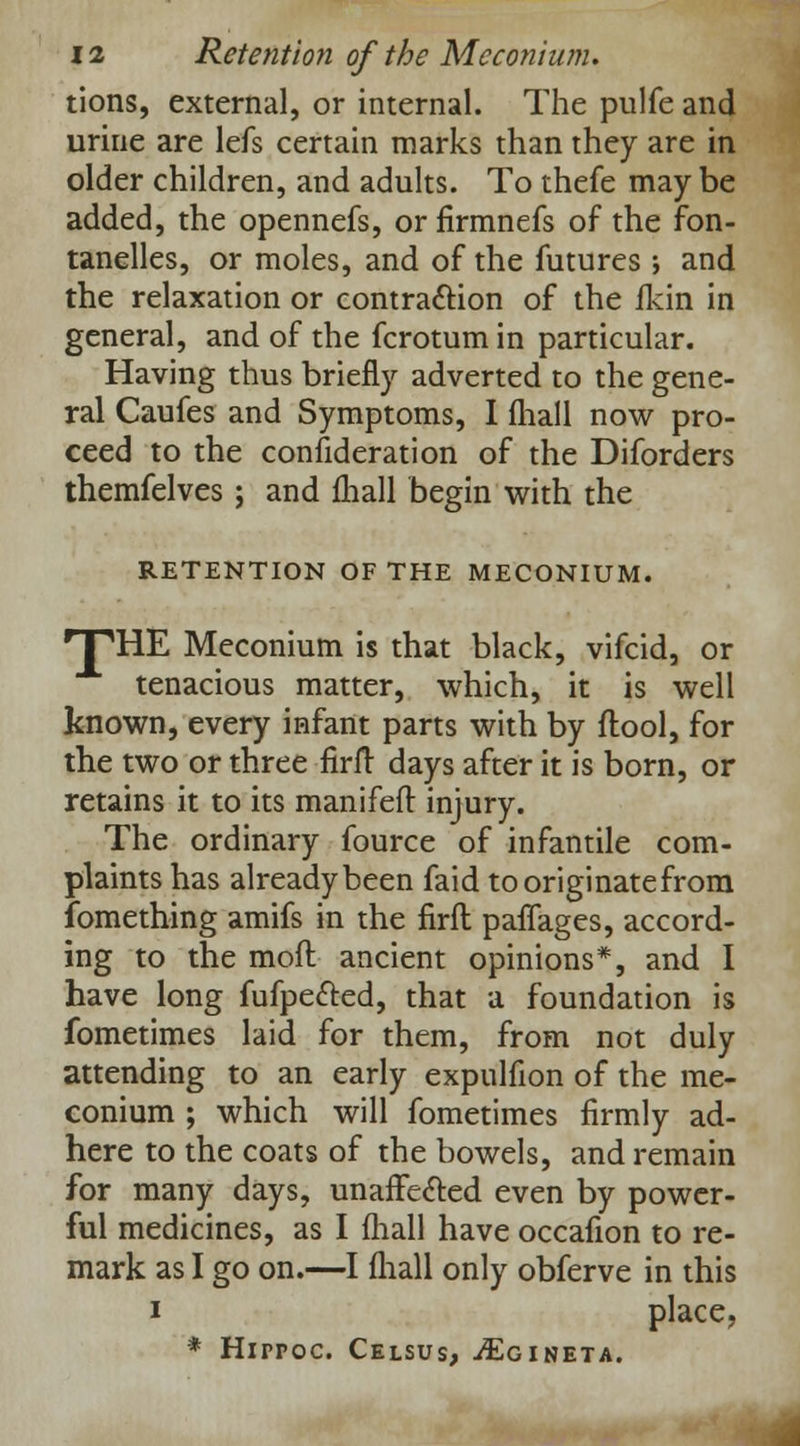 tions, external, or internal. The pulfe and urine are lefs certain marks than they are in older children, and adults. To thefe may be added, the opennefs, or firmnefs of the fon- tanelles, or moles, and of the futures ; and the relaxation or contraction of the fkin in general, and of the fcrotumin particular. Having thus briefly adverted to the gene- ral Caufes and Symptoms, I fhall now pro- ceed to the consideration of the Diforders themfelves ; and mall begin with the RETENTION OF THE MECONIUM. HPHE Meconium is that black, vifcid, or tenacious matter, which, it is well known, every infant parts with by flool, for the two or three firft days after it is born, or retains it to its manifeft injury. The ordinary fource of infantile com- plaints has already been faid tooriginatefrom fomething amifs in the firft paflages, accord- ing to the moft ancient opinions*, and I have long fufpe&ed, that a foundation is fometimes laid for them, from not duly attending to an early expulfion of the me- conium ; which will fometimes firmly ad- here to the coats of the bowels, and remain for many days, unaffected even by power- ful medicines, as I fhall have occafion to re- mark as I go on.—I fhall only obferve in this i place, * Hirroc. Celsus, ./Egineta.