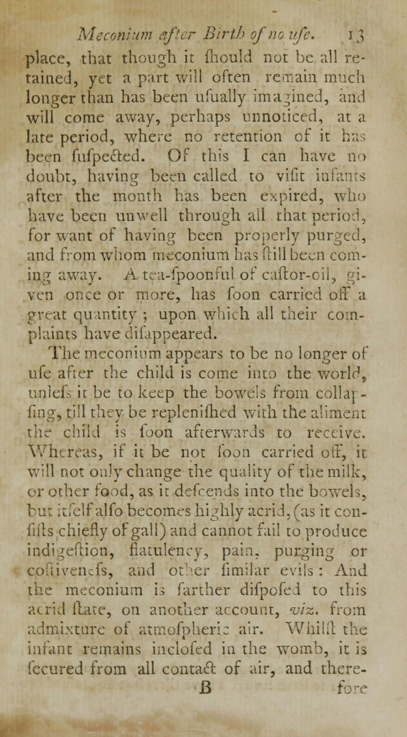 place, that though it fhould not be all re- tained, yet a part will often remain much longer than has been ufually imagined, and will come away, perhaps unnoticed, at a late period, where no retention of it has been fufpe&ed. Of this I can have no doubt, having been called to vifit infai after the month has been expired, who have been unwell through all that period, for want of having been properly purged, and from whom meconium has dill been com- ing away. A tea-fpoonful of caftor-oil, gi- ven once or more, has foon carried off a great quantity ; upon which all their com- plaints have difappeared. The meconium appears to be no longer of ufe after the child is come into the world., unlefs it be to keep the. bowels from collaj - ling, till they be replenished with the aliment the child is foon afterwards to receive. Whereas, if it be not foon carried off, it will not only change the quality of the milk, or other food, as it defcends into the bowels, but itfelf alfo becomes highly acrid, (as it con- fifts chiefly of gall) and cannot fail to produce indigefticn, flatulency, pain, purging or cofiivenefs, and other iimilar evils: And the meconium is farther difpofei to this acrid Hate, on another account, viz. from admixture of atmospheric air. Whilll the infant remains inclofed in the womb, it is fecured from ail contact of air, and thcre- B fore