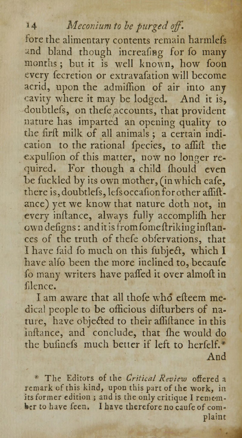 fore the alimentary contents remain harmlefs and bland though increafing for fo many months; but it is well known, how foon every fecretion or extravafation will become acrid, upon the admiflion of air into any cavity where it may be lodged. And it is, doubtlefs, on thefe accounts, that provident nature has imparted an opening quality to the firft milk of all animals ; a certain indi- cation to the rational fpecies, to affifl the expulfion of this matter, now no longer re- quired. For though a child mould even be fuckled by its own mother, (inwhich cafe, there is, doubtlefs, lefsoccafion for other affifl- ance) yet we know that nature doth not, in every inftance, always fully accomplifh her owndefigns: anditisfromfomeftrikinginflan- ces of the truth of thefe obfervations, that I have faid fo much on this fubje6r, which I have alfo been the more inclined to, becaufe fo many writers have patted it over almoft in flence. I am aware that all thofe who efteem me- dical people to be officious diflurbers of na- ture, have obje&ed to their afTiftance in this inftance, and conclude, that fhe would do the bufinefs much better if left to herfelf.* And * The Editors of die Critical Review offered a remark of this kind, upon this part of the work, in its former edition ; and is the only critique I remem- ber to have feen. I have therefore no caufe of com- plaint
