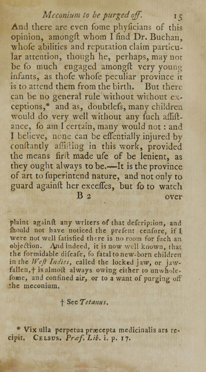 And there are even fome phyficians of this opinion, amongfl: whom I find Dr. Buchan, whofe abilities and reputation claim particu- lar attention, though he, perhaps, may not be fo much engaged amongfl: very young infants, as thofe whofe peculiar province it is to attend them from the birth. But there can be no general rule without without ex- ceptions,* and as, doubtlefs, many children would do very well without any fuch alTift- ance, fo am I certain, many would not: and I believe, none can be effentially injured by conftantly adding in this work, provided the means firit made ufe of be lenient, as they ought always to be.-^-It is the province of art to fnperintend nature, and not only to guard againfl: her exceiTes, but fo to watch B 2 over plaint againfl: any writers of that defcription, and fhould not have noticed the prcfent cenfnre, if I were not well fatisficd there is no room for fuch an objection. And indeed, it is now well known, that the formidable difcafe, fo fatal to new-born children in the IVeft L/diss, called the locked jaw, or jaw- fallcn,f isalmoll always owing either to unwhole* fome, and confined air, or to a want of purging off the meconium. f See Tetanus. * Vix ulla perpetua praeccpta medicinalis ars re- cipit. Celsus. Pr<zf. Lib. i. p. 17.