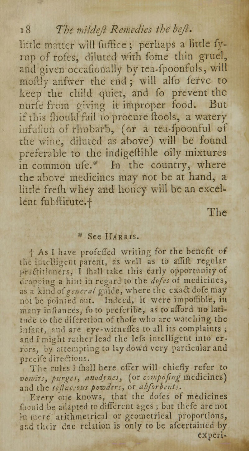little matter will fufBce ; perhaps a little fy- rop of rofes, diluted with fome thin gruel, and given occafionally by tea-fpoonfuls, will HloftJy arifwef the end; will alfo ferve to keep the child quiet, and fo prevent the nurfe from giving it improper food. But if this (hould fail to procure (tools, a watery infufioft of rhubarb, (or a tea-fpoonful of the wine, diluted as above) will be found preferable to the indigeftible oily mixtures in common life* In the country, where the above medicines may not be at hand, a little frefli whey and honey will be an excel- lent fubft.itute.-f The * See Harris. f /\s I have profeded writing for the benefit of llie intelligent parent, as well as to alliit. regular nrioncrs, I {hall take this early opportunity of ring a hint in regard to the dofet of medicines, as a kind of'general guide, where the exact dofe may not be pointed out. Indeed, it were impoflible, in many inHaiices, fo to prefcribe, as to afford no lati- tude to the difcretion of thofe who are watching the Jnfarrt, and are cye-witnefTes to all its complaints ; and I might rather lead the lefs intelligent into er- rors, by attempting to lay down very particular and precife directions. The rules I fhall here offer will chiefly refer to vomits, purges, anudynes, (or citnpofing medicines) and the teftacei/US powders, or abfnrbents. Every one knows, that the dofes of medicines fliouid be adapted to different ages ; but thefc are not fcl mere arithmetrical or geometrical proportions, a:.d tluir dac relation is only to be afcertained by expert-