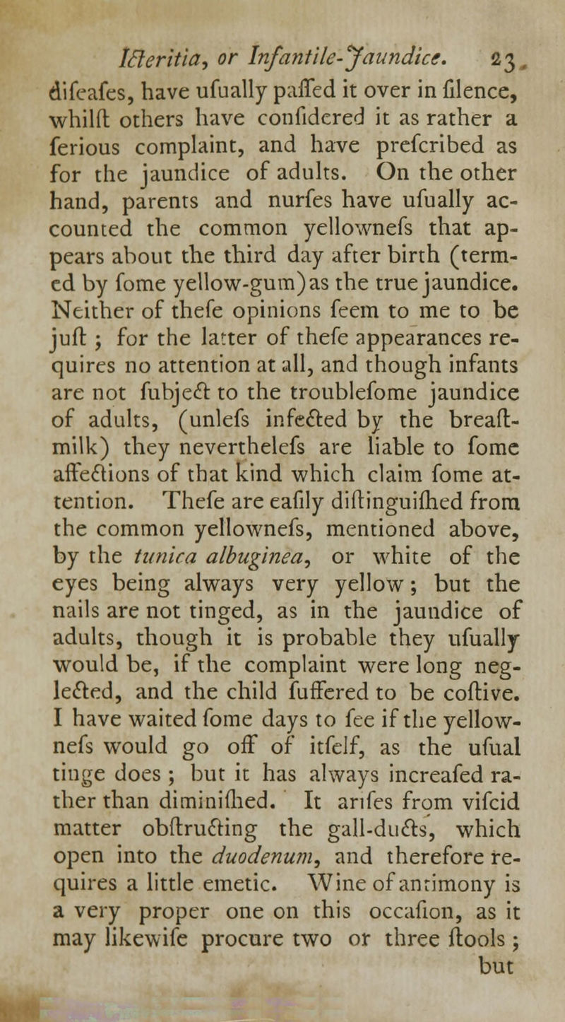 difeafes, have ufually paiTed it over in filence, whilft others have confidcred it as rather a ferious complaint, and have prefcribed as for the jaundice of adults. On the other hand, parents and nurfes have ufually ac- counted the common yellownefs that ap- pears about the third day after birth (term- ed by fome yellow-gum) as the true jaundice. Neither of thefe opinions feem to me to be juit ; for the latter of thefe appearances re- quires no attention at all, and though infants are not fubject to the troublefome jaundice of adults, (unlefs infected by the bread- milk) they neverthelefs are liable to fome affections of that kind which claim fome at- tention. Thefe are eafily diftinguifhed from the common yellownefs, mentioned above, by the tunica albuginea, or white of the eyes being always very yellow; but the nails are not tinged, as in the jaundice of adults, though it is probable they ufually would be, if the complaint were long neg- lected, and the child fuffered to be coftive. I have waited fome days to fee if the yellow- nefs would go off of itfelf, as the ufual tinge does ; but it has always increafed ra- ther than diminifhed. It anfes from vifcid matter obitructing the gall-duels, which open into the duodenum, and therefore re- quires a little emetic. Wine of antimony is a very proper one on this occafion, as it may likewife procure two or three ftools; but