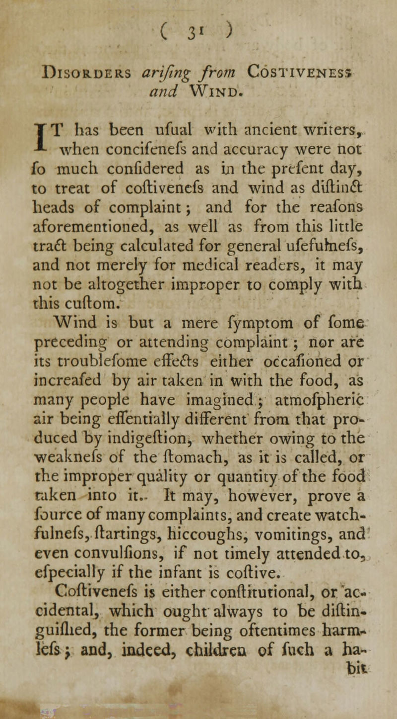 ( 3' ) Disorders arifing from Costiveness and Wind. IT has been ufual with ancient writers, when concifenefs and accuracy were not fo much confidered as In the prefent day, to treat of coftivenefs and wind as diftinct heads of complaint; and for the reafons aforementioned, as well as from this little tracl: being calculated for general ufefumefs, and not merely for medical readers, it may not be altogether improper to comply with this cuftom. Wind is but a mere fymptom of fome preceding or attending complaint; nor are its troublefome effecls either occafioned or increafed by air taken in with the food, as many people have imagined; atmofpheric air being eflentially different from that pro- duced by indigeftion, whether owing to the weaknefs of the flomach, as it is called, or the improper quality or quantity of the food taken into it.- It may, however, prove a fource of many complaints, and create watch- fulnefs, ftartings, hiccoughs, vomitings, and even convulfions, if not timely attended to, efpecially if the infant is coftive. Coftivenefs is either conftitutional, or ac- cidental, which ought always to be diftin- guiflied, the former being oftentimes harm- lefsj and, indeed, children of fuch a ha- bit