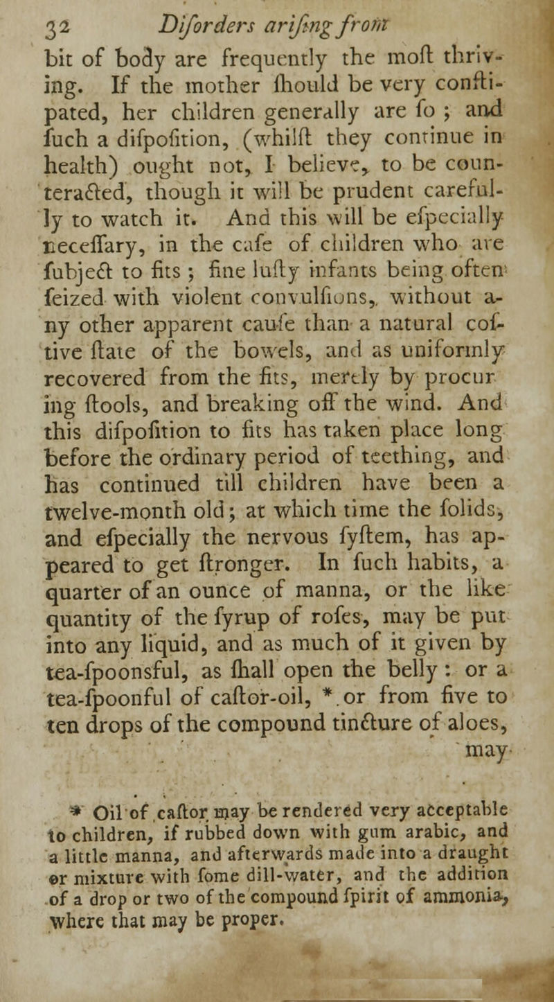 bit of body are frequently the mod thriv- ing. If the mother mould be very confti- pated, her children generally are fo ; and fuch a difpofition, (whilft they continue in health) ought not, I believe, to be coun- teracted, though it will be prudent careful- ly to watch it. And this will be efpcchilly neceflary, in the cafe of children who are fubject to fits ; fine lufty infants being often feized with violent convulfiuns,, without a- ny other apparent caufe than a natural cot- tive (late of the bowels, and as uniformly recovered from the fits, merely by procur ing ftools, and breaking off the wind. And this difpofition to fits has taken place long before the ordinary period of teething, and has continued till children have been a twelve-month old; at which time the folids, and efpecially the nervous fyftem, has ap- peared to get ftronger. In fuch habits, a quarter of an ounce of manna, or the like quantity of the fyrup of rofes, may be put into any liquid, and as much of it given by tea-fpoonsful, as fhall open the belly: or a tea-fpoonful of caftor-oil, *.or from five to ten drops of the compound tincture of aloes, may *' Oilof caftor may be rendered very acceptable to children, if rubbed down with gum arabic, and a little manna, and afterwards made into a draught ©r mixture with fome dill-water, and the addition of a drop or two of the compound fpirit of ammonia-, where that may be proper.