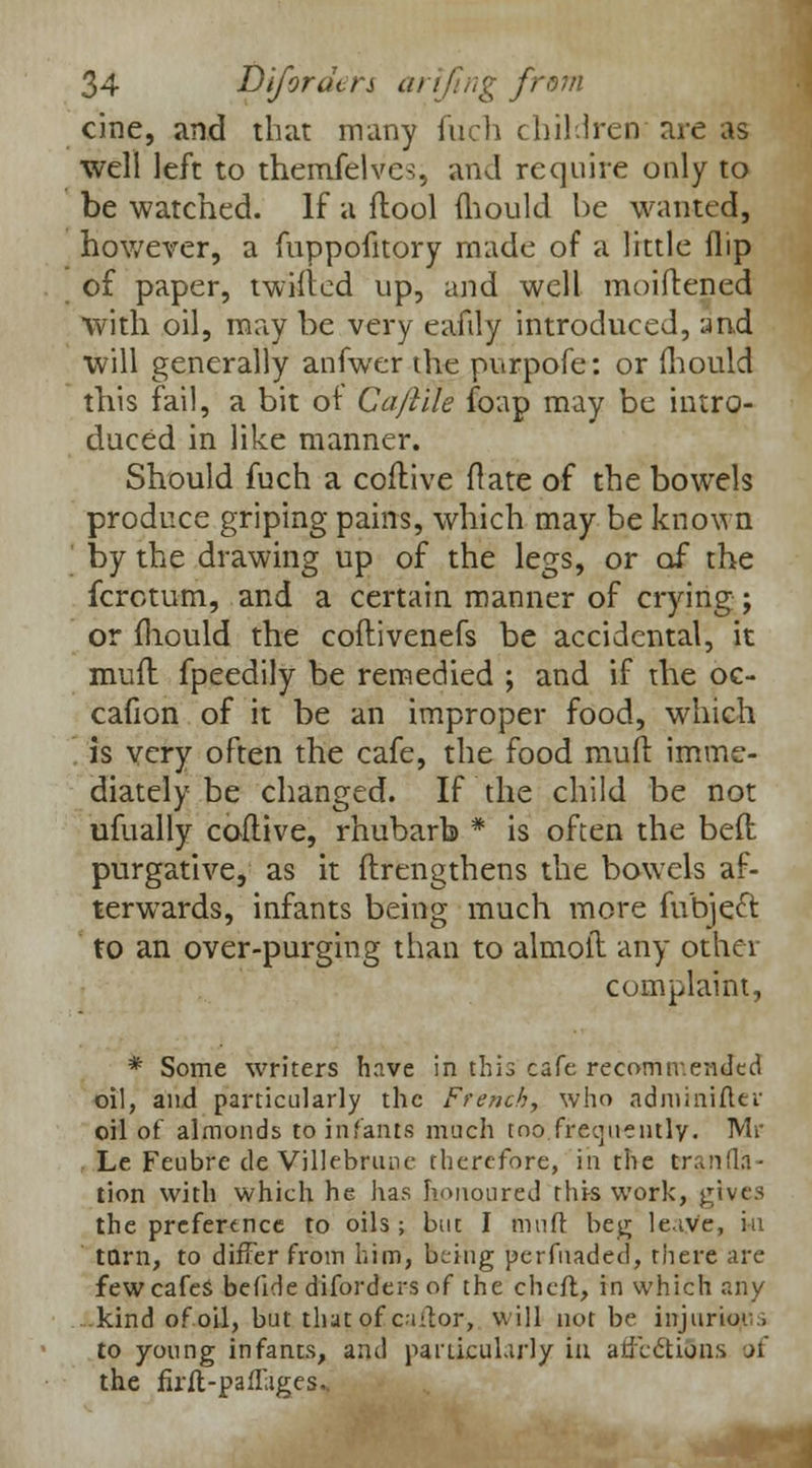 cine, and that many fuch children are as well left to themielves, and require only to be watched. If a ftool mould be wanted, however, a fuppofitory made of a little flip of paper, twilled up, and well moiftened with oil, may be very eafily introduced, and will generally anfwer the purpofe: or {hould this fail, a bit of Caftile foap may be intro- duced in like manner. Should fuch a coftive (late of the bowels produce griping pains, which may be known by the drawing up of the legs, or of the fcrctum, and a certain manner of crying; or fhould the coftivenefs be accidental, it mud fpeedily be remedied ; and if the oc- cafion of it be an improper food, which is very often the cafe, the food mud imme- diately be changed. If the child be not ufually coftive, rhubarb * is often the bed purgative, as it ftrengthens the bowels af- terwards, infants being much more fubject to an over-purging than to almoit any other complaint, * Some writers have in this cafe recommended oil, and particularly the French, who ad mini fit r oil of almonds to infants much too frequently. Mr Le Feubre de Villebrunc therefore, in the Era.nfli- tion with which he has honoured this work, gives the preference to oils ; but I muff beg leave, in torn, to differ from him, being perfuaded, there are few cafes befide diforders of the cheft, in which any kind of oil, but that of cantor, will not be injurious to young infants, and particularly in affections of the firfl-paffages..