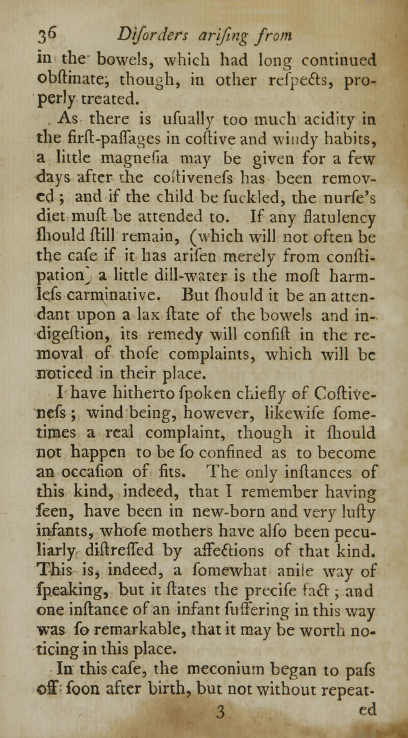 in the bowels, which had long continued obflmate:, though, in other refpects, pro- perly treated. . As there is ufually too much acidity in the firft-paflages in coftive and windy habits, a little magnefia may be given for a few days after the coitivenefs has been remov- ed ; and if the child be fuckled, the nurfe's diet muft be attended to. If any flatulency fliould flill remain, (which will not often be the cafe if it has arifen merely from confli- pation* a little dill-water is the mofl harm- lefs carminative. But mould it be an atten- dant upon a lax {late of the bowels and in- digeftion, its remedy will confift in the re- moval of thofe complaints, which will be noticed in their place. I have hitherto fpoken chiefly of Coftive- nefs ; wind being, however, likewife fome- times a real complaint, though it fliould not happen to be fo confined as to become an occafion of fits. The only inftances of this kind, indeed, that I remember having feen, have been in new-born and very lufty infants, whofe mothers have alfo been pecu- liarly diftrefled by affections of that kind. This is* indeed, a fomewhat anile way of fpeaking, but it ftates the precife fact; and one inflance of an infant fuffering in this way was (o remarkable, that it may be worth no- ticing in this place. In this cafe, the meconium began to pafs off; foon after birth, but not without repeat- 3 ed