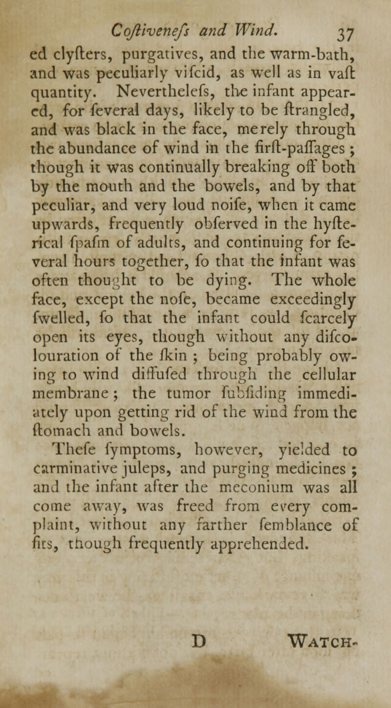 ed clyfters, purgatives, and the warm-bath, and was peculiarly vifcid, as well as in vail quantity. Neverthelefs, the infant appear- ed, for feveral days, likely to be ftrangled, and was black in the face, merely through the abundance of wind in the firft-pafTages ; though it was continually breaking off both by the mouth and the bowels, and by that peculiar, and very loud noife, when it came upwards, frequently obferved in the hyfle- rical fpafm of adults, and continuing for fe- veral hours together, fo that the infant was often thought to be dying. The whole face, except the nofe, became exceedingly fwelled, fo that the infant could fcarcely open its eyes, though without any difco- louration of the fkin ; being probably ow- ing to wind diffufed through the cellular membrane; the tumor fubfiding immedi- ately upon getting rid of the wind from the ftomach and bowels. Thefe fymptoms, however, yielded to carminative juleps, and purging medicines ; and the infant after the meconium was all come away, was freed from every com- plaint, without any farther femblance of fits, though frequently apprehended. D Watch-