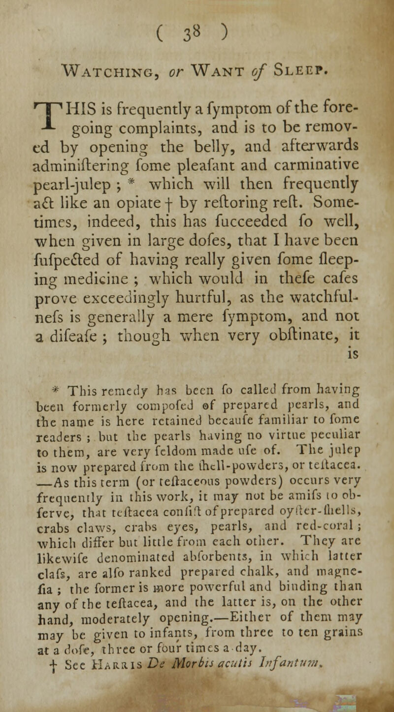 ( 3* ) Watching, or Want of Sleep. THIS is frequently a fymptom of the fore- going complaints, and is to be remov- ed by opening the belly, and afterwards adminiftering fome pleafant and carminative pearl-julep ; * which will then frequently acl: like an opiate f by refloring reft. Some- times, indeed, this has fucceeded fo well, when given in large dofes, that I have been fufpe&ed of having really given fome fleep- ing medicine ; which would in thefe cafes prove exceedingly hurtful, as the watchful- nefs is generally a mere fymptom, and not a difeafe ; though when very obftinate, it is * This remedy has been fo called from having been formerly compofeJ ©f prepared pearls, and the name is here retained becaufe familiar to fome readers ; but the pearls having no virtue peculiar to them, are very feldom made ufe of. The julep is now prepared from the ihcll-powders, or teltacea. As this term (or teftaceons powders) occurs very frequently in this work, it may not be amifs to ob- ferve, that teltacea confift of prepared oyiltr-lliells, crabs claws, crabs eyes, pearls, and red-coral ; which differ but little from each other. They are likewife denominated abforbents, in which latter clafs, are alfo ranked prepared chalk, and magne- fia ; the former is more powerful and binding than any of the teftacea, and the latter is, on the other hand, moderately opening.—Either of them may may be given to infants, from three to ten grains at a dote, three or four times a day. f See Harris De Morbis acut'ts Infantum.