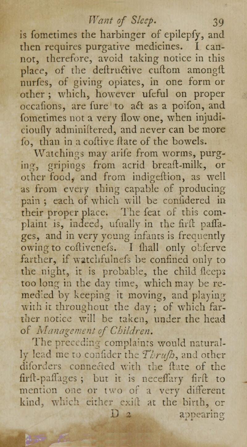 is fometimes the harbinger of epilepfy, and then requires purgative medicines. I can- not, therefore, avoid taking notice in this place, of the definitive cuftom amongfl nurfes, of giving opiates, in one form or other ; which, however ufeful on proper occafions, are fure to aft as a poifon, and fometimes not a very flow one, when injudi- cioufly adminiitered, and never can be more fo, than in a coftive flate of the bowels. Watchings may arife from worms, purg- iii«T, griping? from acrid bread-milk, or other food, and from indigeftion, as well as from every thing capable of producing pain; each of which will be confidered in their proper place. The feat of this com- plaint is, indeed, ufually in the firft para- ges, and in very young infants is frequently owing to coftivenefs. I fhall only obferve farther, if watchfulnefs be confined only to the night, it is probable, the child flceps too long in the day time, which may be re- medied by keeping it moving, and playing with it throughout the day ; of which far- ther notice will be taken, under the head of Management of Children. The preceding complaints would natural- ly lead me to confider the Tbrujh, and other diforders connected with the ftate of the firft-paflages ; but it is neceffary firft to mention one or two of a very different kind, which either exift at the birth, or D 2 appearing