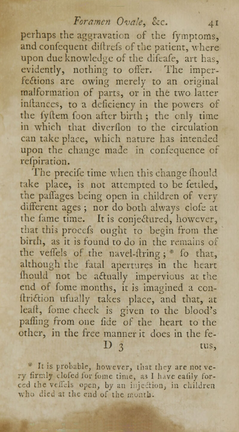perhaps the aggravation of the fymptoms, and confequent diftrefs of the patient, where upon due knowledge of the difeafe, art has, evidently, nothing to offer. The imper- fections are owing merely to an original malformation of parts, or in the two latter inftances, to a deficiency in the powers of the iyftem foon after birth ; the only time in which that diverfion to the circulation can take place, which nature has intended upon the change made in confequence of refpiration. The precife time when this change mould take place, is not attempted to be fettled, the paffages being open in children of very different ages ; nor do both always clofe at the fame time. It is conjectured, however, that this proctfs ought to begin from the birth, as it is found to do in the remains of the veffels of the navel-ftring; * fo that, although the fatal apertures in the heart fhould not be actually impervious at the end of fome months, it is imagined a con- ftri&ion ufually takes place, and that, at leaft, fome check is given to the blood's palling from one fide of the heart to the other, in the free manner it does in the fe- 1) 3 tus, * It is probable, however, that they are not ve- ry firmly clofed lor funic time, aa I have ealily for- ced the velfjls open, by an injedtion, in children who died at the end of the month.