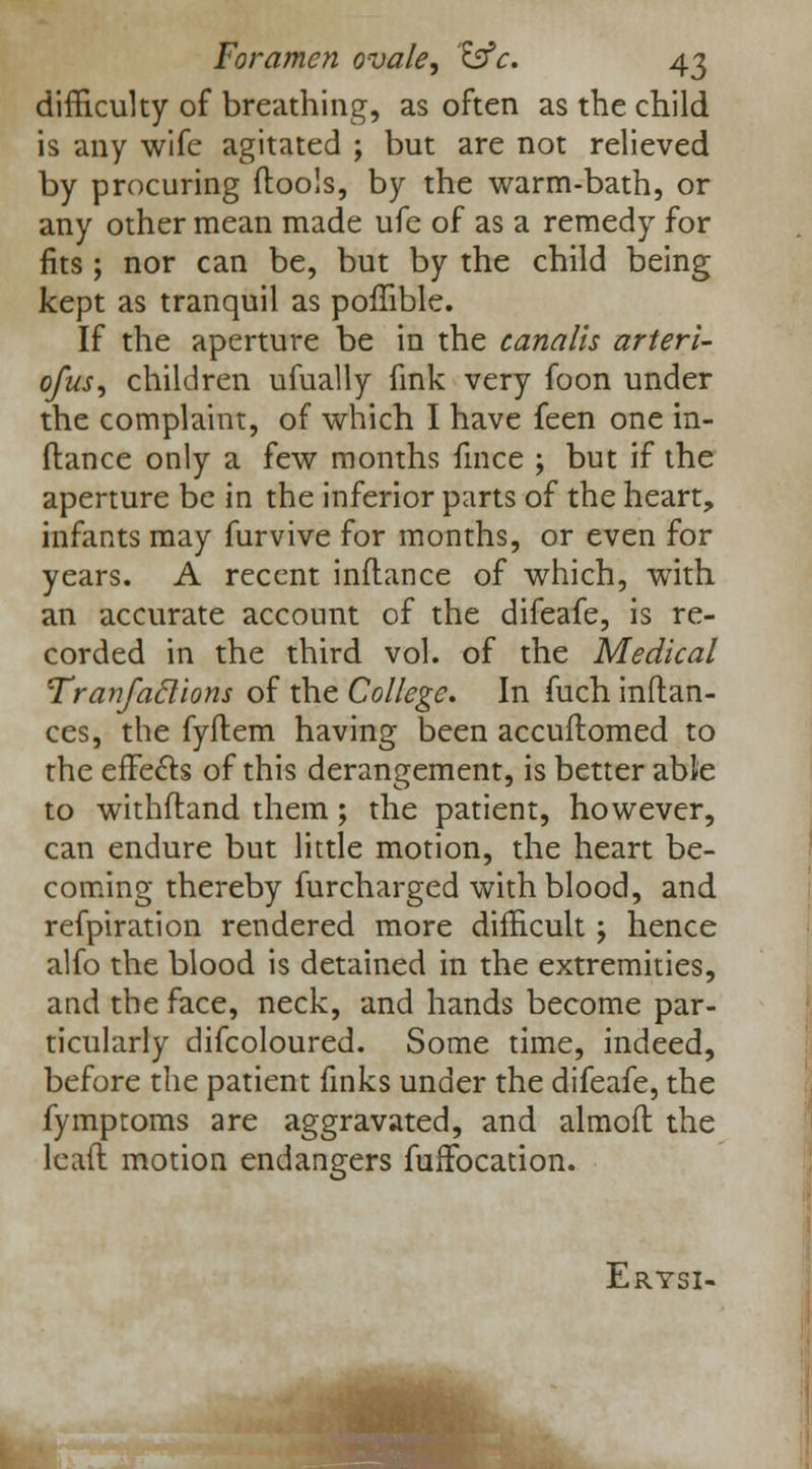 difficulty of breathing, as often as the child is any wife agitated ; but are not relieved by procuring ftools, by the warm-bath, or any other mean made ufe of as a remedy for fits ; nor can be, but by the child being kept as tranquil as poflible. If the aperture be in the canalis arteri- ofus, children ufually fink very foon under the complaint, of which I have feen one in- ftance only a few months fmce ; but if the aperture be in the inferior parts of the heart, infants may furvive for months, or even for years. A recent inftance of which, with an accurate account of the difeafe, is re- corded in the third vol. of the Medical Tranfaclions of the College. In fuch inftan- ces, the fyftem having been accuflomed to the effects of this derangement, is better able to withfland them; the patient, however, can endure but little motion, the heart be- coming thereby furcharged with blood, and refpiration rendered more difficult; hence alfo the blood is detained in the extremities, and the face, neck, and hands become par- ticularly difcoloured. Some time, indeed, before the patient finks under the difeafe, the fymptoms are aggravated, and almoft the lead motion endangers fuffocation. Erysi-