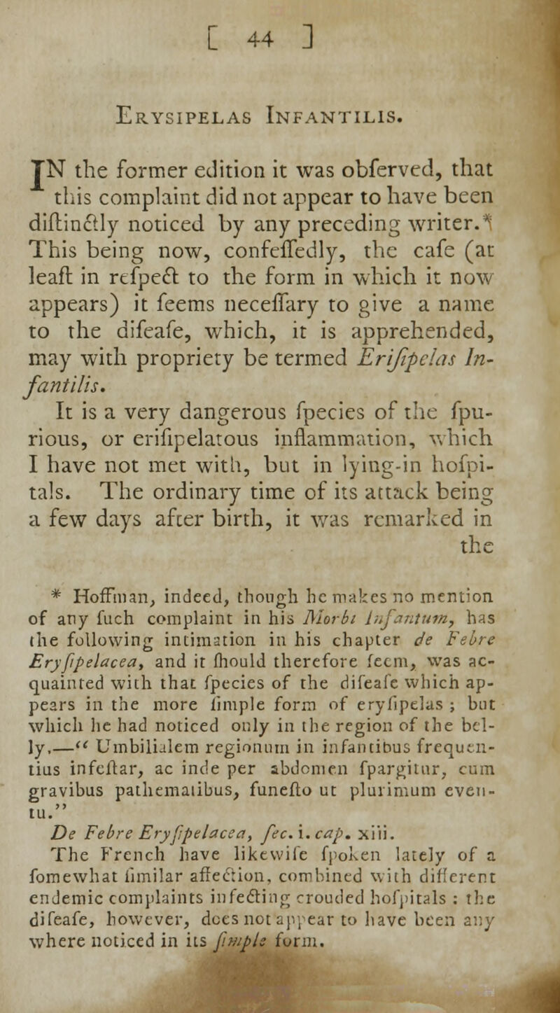 Erysipelas Infantilis. TN the former edition it was obfervcd, that this complaint did not appear to have been diflin&ly noticed by any preceding writer.* This being now, confefTedly, the cafe (at leafl in refpect to the form in which it now appears) it feems neceflary to give a name to the difeafe, which, it is apprehended, may with propriety be termed Erifipdas In- fantilis. It is a very dangerous fpecies of the fpu- rious, or erifipelatous inflammation, which I have not met with, but in lying-in hofpi- tals. The ordinary time of its attack being a few days afcer birth, it was remarked in the * Hoffman, indeed, though he makes no mention of any fuch complaint in his Morbi Infantum, has the following intimation in his chapter de Febre Eryfpelacea, and it mould therefore fecm, was ac- quainted with that fpecies of the difeafe which ap- pears in the more iiniple form of erylipelus ; but which he had noticed only in the region of the bel- ly,— Umbilhlem rcgionum in infantibus frequen- ting infeflar, ac inde per abdomen fpargitur, cum gravibus pathematibus, funeflo ut plurimum even- tu. De Febre Eryppelacea, feci. cap. xiii. The French have likewife fpoken lately of a fomewhat iimilar affection, combined with different endemic complaints in feeling crouded hofpitals : the difeafe, however, dees not appear to have been any where noticed in its fimple form.
