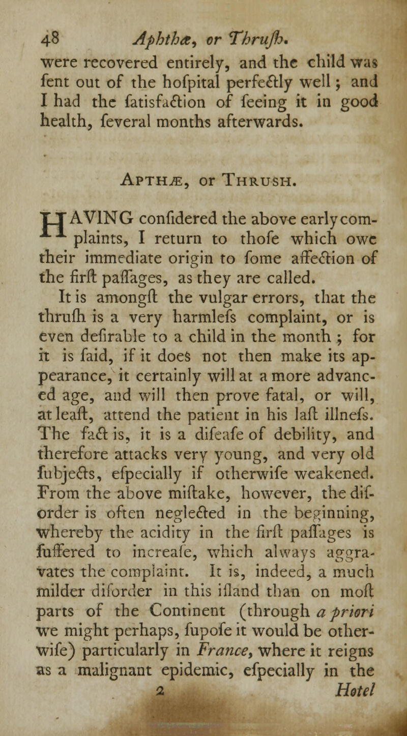 were recovered entirely, and the child was fent out of the hofpital perfectly well; and I had the fatisfaction of feeing it in good health, feveral months afterwards. Apth^, or Thrush. TTAV1NG confidered the above earlycom- ■*•A plaints, I return to thofe which owe their immediate origin to fome affection of the firft paflages, as they are called. It is amongft the vulgar errors, that the thrum, is a very harmlefs complaint, or is even deiirable to a child in the month ; for it is faid, if it does not then make its ap- pearance, it certainly will at a more advanc- ed age, and will then prove fatal, or will, at leaft, attend the patient in his lafl illnefs. The fact is, it is a difeafe of debility, and therefore attacks very young, and very old fubjects, efpecially if otherwife weakened. From the above miftake, however, the dif- order is often neglected in the beginning, whereby the acidity in the firfl paffages is fufFered to increafe, which always aggra- vates the complaint. It is, indeed, a much milder diforder in this ifland than on moil parts of the Continent (through a priori we might perhaps, fupofe it would be other- wife) particularly in France, where it reigns as a malignant epidemic, efpecially in the 2 Hotel