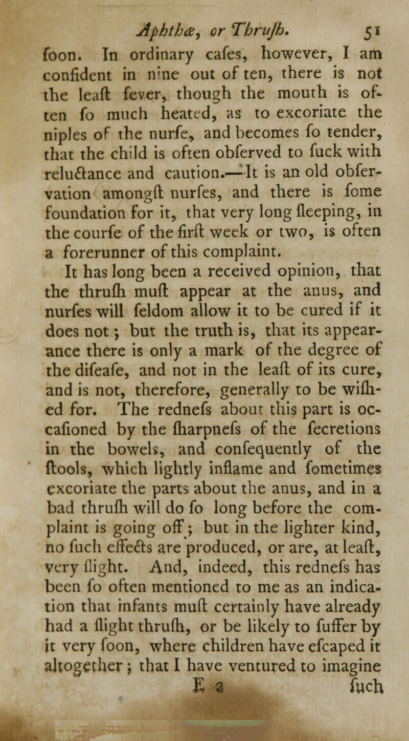foon. In ordinary cafes, however, I am confident in nine out of ten, there is not the leaft: fever, though the mouth is of- ten fo much heated, as to excoriate the niples of the nurfe, and becomes fo tender, that the child is often obferved to fuck with reluctance and caution.—It is an old obfer- vation amongft nurfes, and there is fome foundation for it, that very long fleeping, in the courfe of the firft week or two, is often a forerunner of this complaint. It has long been a received opinion, that the thrufh mud appear at the anus, and nurfes will feldom allow it to be cured if it does not; but the truth is, that its appear- ance there is only a mark of the degree of the difeafe, and not in the lead of its cure, and is not, therefore, generally to be wifh- ed for. The rednefs about this part is oc- cafioned by the fharpnefs of the fecretions in the bowels, and confequently of the ftools, which lightly inflame and fometimes excoriate the parts about the anus, and in a bad thrum will do fo long before the com- plaint is going off; but in the lighter kind, no fuch effects are produced, or are, at leaft, very flight. And, indeed, this rednefs has been fo often mentioned to me as an indica- tion that infants muft certainly have already had a flight thrufh, or be likely to fuffer by it very foon, where children have efcaped it altogether J that I have ventured to imagine E a fuch