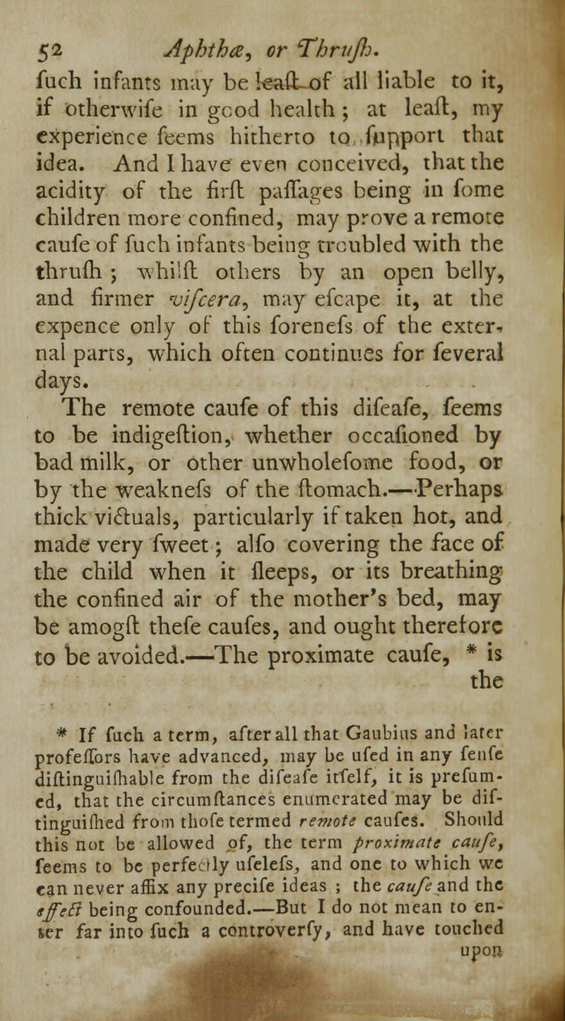 fuch infants may be kaiLof all liable to it, if otherwife in good health ; at leaft, my experience fe-ems hitherto to fupport that idea. And I have even conceived, that the acidity of the firft paflages being in fome children more confined, may prove a remote caufe of fuch infants being troubled with the thrufh j whi;{l others by an open belly, and firmer vifcera, may efcape it, at the expence only of this forenefs of the exter- nal parts, which often continues for feveral days. The remote caufe of this difeafe, feems to be indigeftion, whether occafioned by bad milk, or other unwholefome food, or by the weaknefs of the ftomach.—Perhaps thick victuals, particularly if taken hot, and made very fweet; alfo covering the face of the child when it fleeps, or its breathing the confined air of the mother's bed, may be amogft thefe caufes, and ought therefore to be avoided.—The proximate caufe, * is the * If fuch a term, after all that Gaubius and later profeflbrs have advanced, may be ufed in any fenfe diftinguilhable from the difeafe itfelf, it is prefum- ed, that the circumftances enumerated may be dif- tinguifhed from thofe termed remote caufes. Should this not be allowed of, the term proximate caufe, feems to be perfectly ufelefs, and one to which we can never affix any precife ideas ; the caufe and the sffeft being confounded.—But I do not mean to en- ter far into fuch a cemtroverfy, and have touched upon
