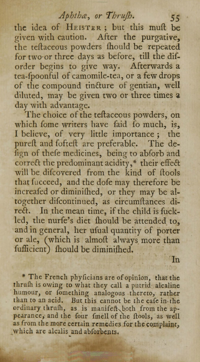 the idea of Heister ; but this mull be given with caution. After the purgative, the teftaceous powders fhould be repeated for two-or three days as before, till the dif- order begins to give way. Afterwards a tea-fpoonful of camomile-tea, or a few drops of the compound tincture of gentian, well diluted, may be given two or three times a day with advantage. The choice of the teftaceous powders, on which fome writers have faid fo much, is, I believe, of very little importance ; the pureft and fofteft are preferable. The de- iign of thefe medicines, being to abforb and correct the predominant acidity,* their effect: will be difcovered from the kind of ftools that fucceed, and the dofe may therefore be increafed or diminifhed, or they may be al- together difcontinued, as circumftances di- rect. In the mean time, if the child is fuck- led, the nurfe's diet mould be attended to, and in general, her ufual quantity of porter or ale, (which is almoft always more than fufficient) mould be diminifhed. In * The French phyficians are of opinion, that the thrufh is owing to what they call a putrid alcaline humour, or fomething analogous thereto, rather than to an acid. But this cannot be the cafe in the ordinary thrum, as is manifeft\both from the ap- pearance, and ihe four fmellofthe ftools, as well as from the more certain remedies for the complaint, which are alcalis and abfortents.
