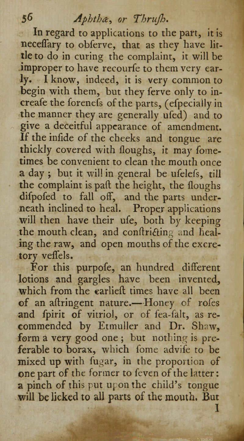 In regard to applications to the part, it is neceflary to obferve, that as they have lit- tle to do in curing the complaint, it will be .improper to have recourfe to them very ear- ly. I know, indeed, it is very common to begin with them, but they ferve only to in- creafe the forenefs of the parts, (efpeciaily in the manner they are generally ufed) and to give a deceitful appearance of amendment. If the iniide of the cheeks and tongue are thickly covered with Houghs, it may fome- times be convenient to clean the mouth once a day ; but it will in general be ufelefs, till the complaint is pad: the height, the Houghs difpofed to fall off, and the parts under- neath inclined to heal. Proper applications will then have their ufe, both by keeping the mouth clean, and conflriftin:, and heal- ing the raw, and open mouths of the excre- tory veffels. For this purpofe, an hundred different lotions and gargles have been invented, which from the earliefl times have all been of an aftringent nature.—Honey of rofes and fpirit of vitriol, or of fea-falt, as re- commended by Etmuller and Dr. Shnw, form a very good one ; but nothing is pre- ferable to borax, which fome advife to be mixed up with fugar, in the proportion of one part of the former to feven of the latter: a pinch of this put uj on the child's tongue will be licked to all parts of the mouth. But I