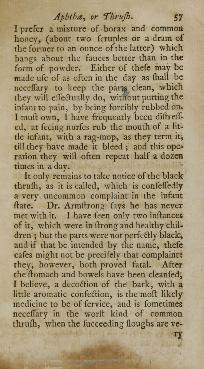 I prefer a mixture of borax and common honey, (about two fcruples or a dram of the former to an ounce of the latter) which hangs about the fauces better than in the form of powder. Either of thefe may be made ufe of as often in the day as (hall be neccffary to keep the partg clean, which they will efFe&ually do, without putting the infant to pain, by being forcibly rubbed on* I rauft own, I have frequently been diftreff- ed, at feeing nurfes rub the mouth of a lit- tle infant, with a rag-mop, as they term it, till they have made it bleed ; and this ope- ration they will often repeat half a dozen times in a day. It only remains to take notice of the black thrum, as it is called, which is confeffedly a very uncommon complaint in the infant ftate. Dr. Armftrong fays he has never met with it. I have feen only two inftances of it, which were in (Irong and healthy chil- dren ; but the parts were not perfectly blacky and if that be intended by the name, thefe cafes might not be precifely that complaint: they, however, both proved fatal. After the flomach and bowels have been cleanfed, I believe, a decoction of the bark, with a little aromatic confection, is the moft likely medicine to be of fervice, and is fometimes necelTary in the worft kind of common thrufh, when the fucceeding Houghs are ve- ry