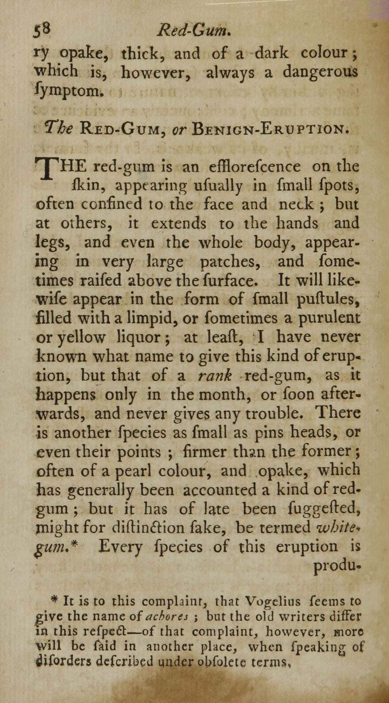 ry opake, thick, and of a dark colour; which is, however, always a dangerous fymptom. The Red-Gum, or Benign-Eruption. TTHE red-gum is an efflorefcence on the fkin, appearing ufually in fmall fpots, often confined to the face and neck ; but at others, it extends to the hands and legs, and even the whole body, appear- ing in very large patches, and fome- times raifed above the furface. It will like- wife appear in the form of fmall puftules, filled with a limpid, or fometimes a purulent or yellow liquor; at leaft, I have never known what name to give this kind of erup- tion, but that of a rank red-gum, as it happens only in the month, or foon after- wards, and never gives any trouble. There is another fpecies as fmall as pins heads, or even their points ; firmer than the former; often of a pearl colour, and opake, which has generally been accounted a kind of red- gum ; but it has of late been fuggefted, might for di{tincT:ion fake, be termed white* gu?n.* Every fpecies of this eruption is produ- * It is to this complaint, that Vogclius feems to give the name of achores ; but the old writers difFer in this refpecT:—of that complaint, however, more will be faid in another place, when fpeaking of lUforders defcribed under obfolete terms,
