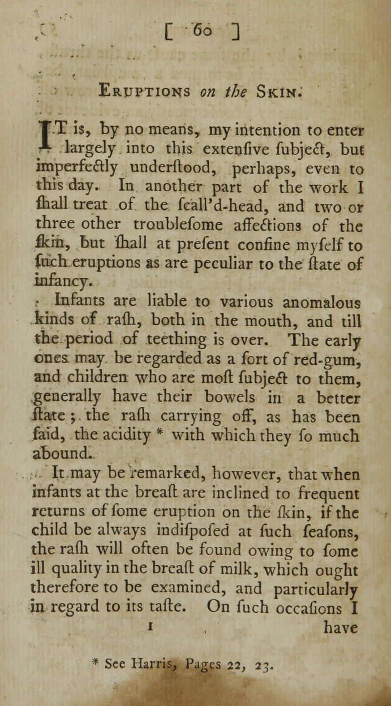 C 6° ] Eruptions on the Skin.' TT is, by no means, my intention to enter * largely into this extenfive fubject, but imperfe&ly underdood, perhaps, even to this day. In another part of the work I fhall treat of the fcaHM-head, and two or three other troublefome affections of the fkin, but fhall at prefent confine myfelf to fuch. eruptions as are peculiar to the date of infancy. Infants are liable to various anomalous kinds of ram, both in the mouth, and till the period of teething is over. The early ones may. be regarded as a fort of red-gum, and children who are mod fubject. to them, generally have their bowels in a better ftate ; the rafli carrying off, as has been faid, the acidity * with which they fo much abound. ...' It.may be remarked, however, that when infants at the bread are inclined to frequent returns of fome eruption on the fkin, if the child be always indifpofed at fuch feafons, the rafli will often be found owing to fome ill quality in the bread of milk, which ought therefore to be examined, and particularly in regard to its tade. On fuch occafions I i have * See Harris, Pages 22, 23.