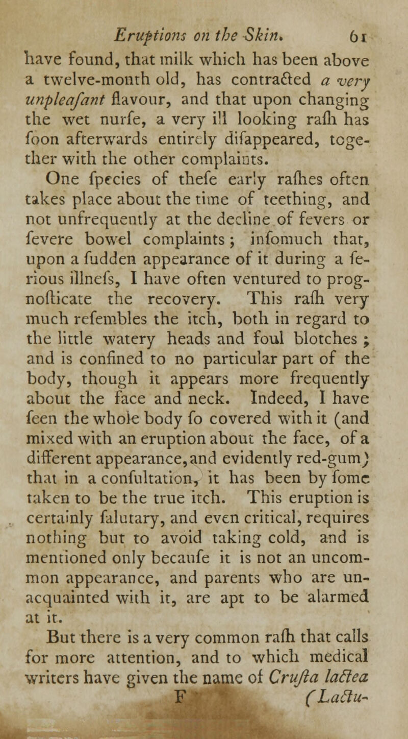 have found, that milk which has been above a twelve-month old, has contracted a very unpleafant flavour, and that upon changing the wet nurfe, a very ill looking raih has foon afterwards entirely difappeared, toge- ther with the other complaints. One fpecies of thefe early rallies often takes place about the time of teething, and not unfrequently at the decline of fevers or fevere bowel complaints ; infomuch that, upon a fudden appearance of it during a fe- rious illnefs, I have often ventured to prog- nofticate the recovery. This rafh very much refembles the itch, both in regard to the little watery heads and foul blotches ; and is confined to no particular part of the body, though it appears more frequently about the face and neck. Indeed, I have feen the whole body fo covered with it (and mixed with an eruption about the face, of a different appearance, and evidently red-gum) that in a confultation, it has been by fome taken to be the true itch. This eruption is certainly falutary, and even critical, requires nothing but to avoid taking cold, and is mentioned only becaufe it is not an uncom- mon appearance, and parents who are un- acquainted with it, are apt to be alarmed at it. But there is a very common rafh that calls for more attention, and to which medical writers have given the name of Crujla laclea F (Laclu-