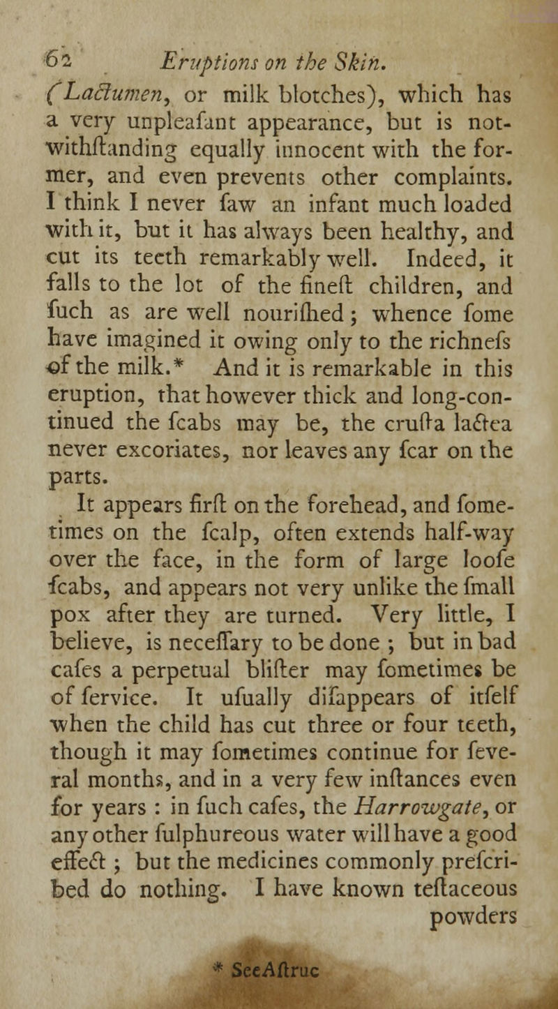 (Laclumen, or milk blotches), which has a very unpleafant appearance, but is not- withftanding equally innocent with the for- mer, and even prevents other complaints. I think I never faw an infant much loaded with it, but it has always been healthy, and cut its teeth remarkably well. Indeed, it falls to the lot of the fined children, and fuch as are well nourifhed; whence fome have imagined it owing only to the richnefs ■of the milk.* And it is remarkable in this eruption, that however thick and long-con- tinued the fcabs may be, the crufta laclea never excoriates, nor leaves any fear on the parts. It appears firft on the forehead, and fome- times on the fcalp, often extends half-way over the face, in the form of large loofe fcabs, and appears not very unlike the fmall pox after they are turned. Very little, I believe, is neceflary to be done ; but in bad cafes a perpetual blifter may fometimes be offervice. It ufually difappears of itfelf when the child has cut three or four teeth, though it may fometimes continue for feve- ral months, and in a very few inftances even for years : in fuch cafes, the Harrowgate, or any other fulphureous water will have a good effect: ; but the medicines commonly prefcri- bed do nothing. I have known teflaceous powders * SecAftruc