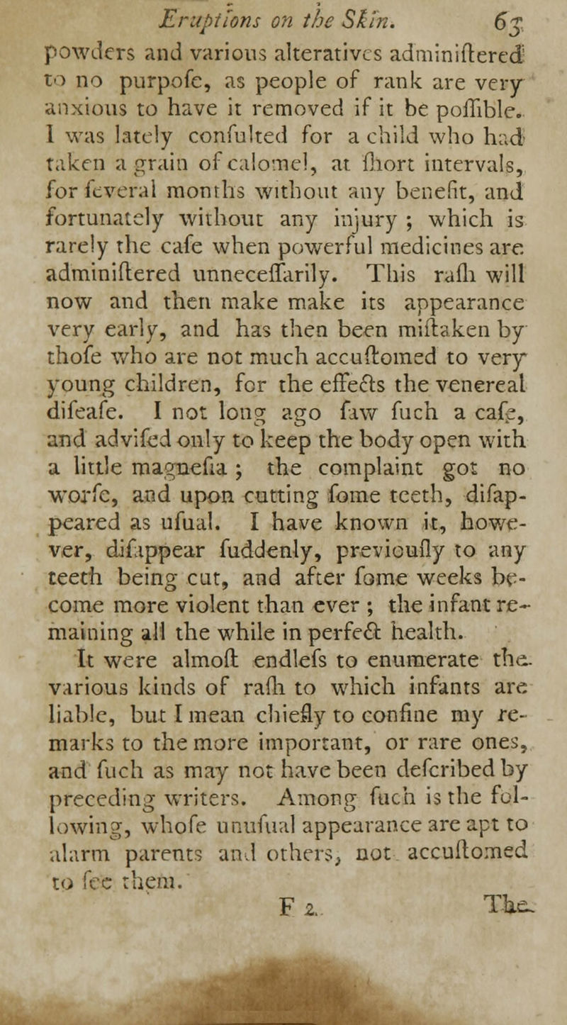 powders and various alteratives adminiftered' to no purpofe, as people of rank are very anxious to have it removed if it be poflible. 1 was lately confulted for a child who hud- taken a grain of calomel, at fhort intervals, for feveral months without any benefit, and fortunately without any injury ; which is rarely the cafe when powerful medicines are. adminiftered unneceffarily. This rafli will now and then make make its appearance very early, and has then been miftaken by thofe who are not much accuftomed to very young children, for the effects the venereal difeafe. I not long ago raw fuch a cafe, and advifed only to keep the body open with a little magnefia ; the complaint got no worfe, and upon cutting fome teeth, difap- peared as ufual. I have known it, howe- ver, difippear fuddenly, previouily to any teeth being cut, and after fome weeks be- come more violent than ever ; the infant re- maining all the while in perfect health. It were almoft endlefs to enumerate the. various kinds of rafh to which infants are liable, but I mean chiefly to confine my re- marks to the more important, or rare ones, and fuch as may not have been defcribedby preceding writers. Among fuch is the fol- lowing, whofe unufual appearance are apt to alarm parents and others, not accuftomed to fefc them. F z. The.