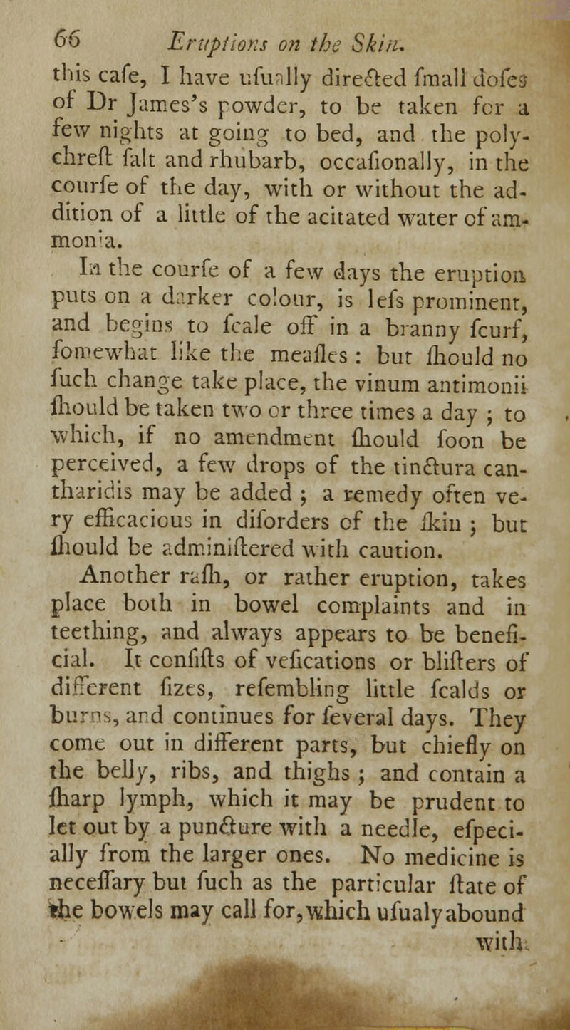 this cafe, I have ufinlly dire&ed fmall dofes of Dr James's powder, to be taken for a few nights at going to bed, and the poly- chreft fait and rhubarb, occafionally, in the courfe of the day, with or without the ad- dition of a little of the acitated water of am- mon'a. la the courfe of a few days the eruption puts on a darker colour, is lefs prominent, and begins to fcale off in a branny fcurf, fomewhat like the meafles : but ihould no fuch change take place, the vinum antimonii ihould be taken two or three times a day ; to which, if no amendment ihould foon be perceived, a few drops of the tin&ura can- tharidis may be added ; a remedy often ve- ry efficacious in diforders of the ikin ; but fhould be adminiftered with caution. Another rafb, or rather eruption, takes place both in bowel complaints and in teething, and always appears to be benefi- cial. It ccnfifls of vefications or blifters of different fizes, refembling little fcalds or burns, and continues for feveral days. They come out in different parts, but chiefly on the belly, ribs, and thighs ; and contain a ftiarp lymph, which it may be prudent to let out by a puncture with a needle, efpeci- ally from the larger ones. No medicine is neceffary but fuch as the particular flate of the bowels may call for,which ufualyabound with.