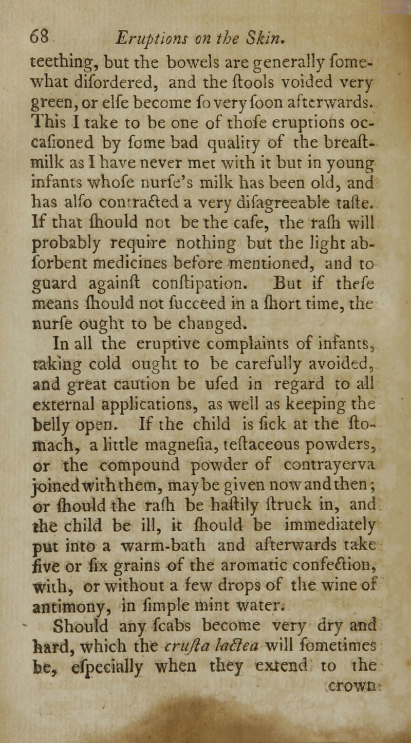 teething, but the bowels are generally fome- what difordered, and the (tools voided very green, or elfe become fo veryfoon afterwards. This I take to be one of thofe eruptions oc- cafioned by fome bad quality of the breaft- milk as I have never met with it but in young infants whofe nurfe's milk has been old, and has alfo coivra&ed a very difagreeable tafte. If that ihould not be the cafe, the ram will probably require nothing but the light ab- sorbent medicines before mentioned, and to guard againft conftipation. But if thefe means ihould not fucceed in a fhort time, the nurfe ought to be changed. In all the eruptive complaints of infants, taking cold ought to be carefully avoided, and great caution be ufed in regard to all external applications, as well as keeping the belly open. If the child is fick at the flo- mach, a little magnefia, teftaceous powders, or the compound powder of contrayerva joinedwiththem, maybe given nowandthen; or ihould the ra(h be haftily ifruck in, and the child be ill, it mould be immediately put into a warm-bath and afterwards take five or fix grains of the aromatic confection, with, or without a few drops of the wine of antimony, in fimple mint water. Should any fcabs become very dry and hard, which the crujla foftea will fometimes be, efpecially when they extend to the crown