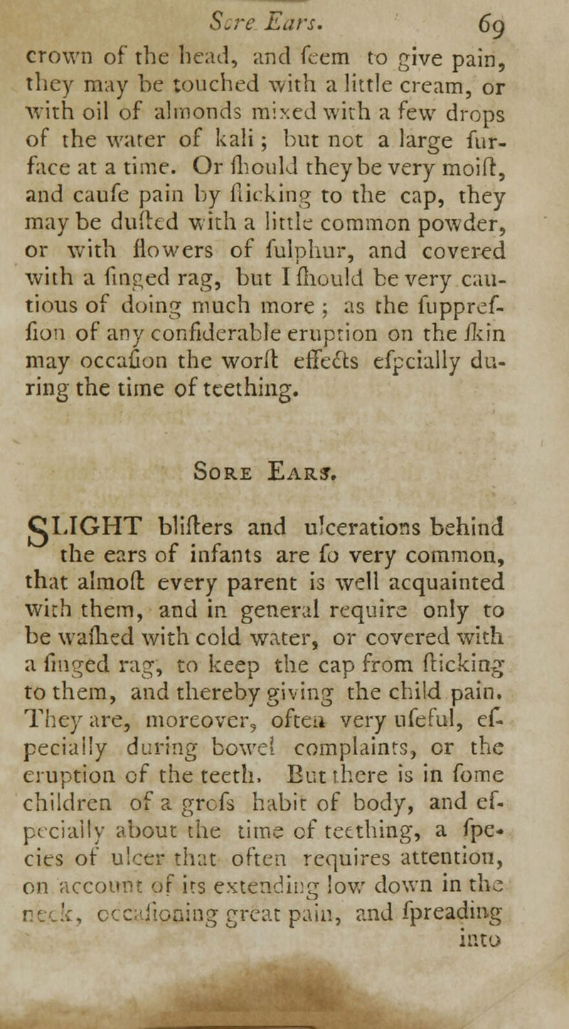Sore Ears. 6g crown of the bead, and feem to give pain, they may he touched with a little cream, or with oil of almonds mixed with a few drops of the water of kali; but not a large fur- face at a time. Or mould they be very moift, and caufe pain by flicking to the cap, they may be dulled with a little common powder, or with flowers of fulphur, and covered with a finged rag, but I fhould be very cau- tious of doing much more ; as the fuppref- fion of any confiderable eruption on the fkin may occafion the worlt effects efpcially du- ring the time of teething. Sore Ear?. CLIGHT blifters and ulcerations behind the ears of infants are (o very common, that almoft every parent is well acquainted with them, and in general require only to be waihed with cold water, or covered with a finged rag, to keep the cap from flicking to them, and thereby giving the child pain. They are, moreover, often very ufeful, es- pecially during bowel complaints, or the eruption of the teeth. But there is in fome children of a grefs habit of body, and es- pecially about the time of teething, a fpe- cies of ulcer that often requires attention, on account of its extending low down in the '., occajiooing great pain, and Spreading into