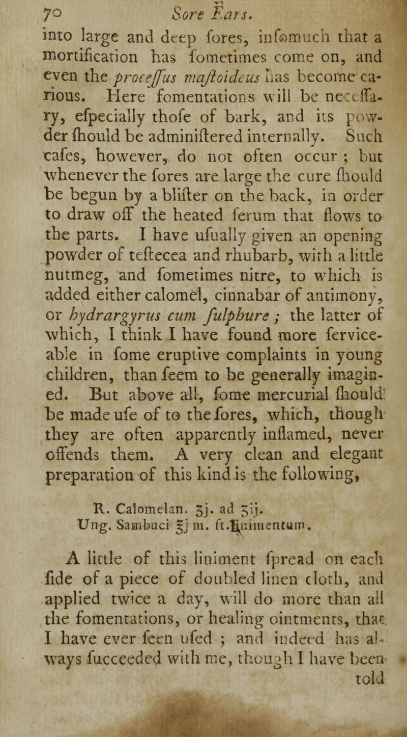 7° Sore Ears. into large and deep fores, infomuch that a mortification has fometimes come on, and even the procejfus majloideus has become ca- rious. Here fomentations will be ne-ceffa- ry, efpecially thofe of bark, and its pow- der mould be adminiflered internally. Such cafes, however, do not often occur ; but whenever the fores are lar8[e the cure mould be begun by a bliiler on the back, in order to draw off the heated ferum that flows to the parts. I have ufually given an opening powder of teftecea and rhubarb, with a little nutmeg, and fometimes nitre, to which is added either calomel, cinnabar of antimony, or hydrargyria cum fulphure; the latter of which, I think I have found more fervice- able in fome eruptive complaints in young children, thanfeem to be generally imagin- ed. But above all, fome mercurial mould be madeufe of to the fores, which, though they are often apparently inflamed, never offends them. A very clean and elegant preparation of this kind is the following, R. Calomelan. 5j- ad 5:'j« Ung. Sanibuci gj m. ft-fipmentum. A little of this liniment fpread on each fide of a piece of doubled linen doth, and applied twice a day, will do more than all the fomentations, or healing ointments, that I have ever feen ufed ; and indeed has al- ways fucceeded with me, though I have been told