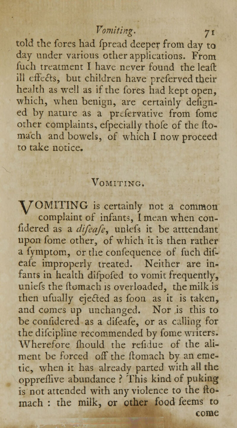 told the fores had fpread deeper from day to day under various other applications. From fuch treatment I have never found the lead ill effects, but children have preferved their health as well as if the fores had kept open, which, when benign, are certainly design- ed by nature as a prcfervative from fome other complaints, efpecially thofe of the fto- mach and bowels, of which I now proceed to take notice. Vomiting. V OMITING is certainly not a common complaint of infants, I mean when con- fidered as a difeafe, unlefs it be atttendant upon fome other, of which it is then rather a fymptom, or the confequence of fuch dif- eafe improperly treated. Neither are in- fants in health difpofed to vomit frequently, unicfs the ftomach is overloaded, the milk is then ufually ejected as foon as it is taken, and comes up unchanged. Nor is this to be confidered as a difeafe, or as calling for the difcipline recommended by fome writers. Wherefore mould the refidue of the ali- ment be forced off the ftomach by an eme- tic, when it has already parted with all the oppreilive abundance ? This kind of puking is not attended with any violence to the fto- mach : the milk, or other food feems to come