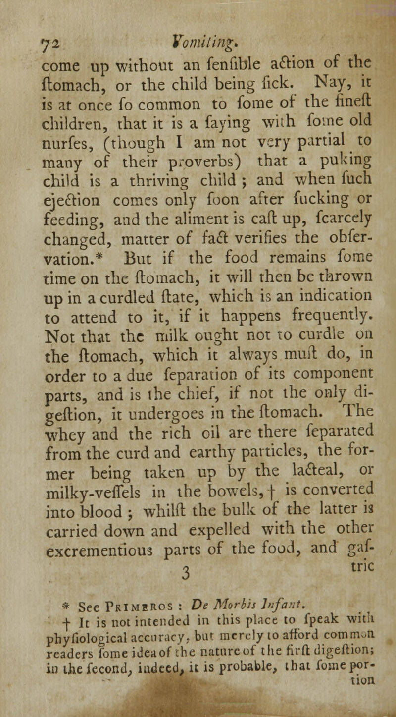 come up without an fenfible action of the ftomach, or the child being tick. Nay, it is at once fo common to fome of the finefl children, that it is a faying with fome old nurfes, (though I am not very partial ^ to many of their proverbs) that a puking child is a thriving child ; and when fuch ejection comes only foon after fucking or feeding, and the aliment is call up, fcarcely changed, matter of fact verifies the obfer- vation.* But if the food remains fome time on the ftomach, it will then be thrown up in a curdled ftate, which is an indication to attend to it, if it happens frequently. Not that the milk ought not to curdle on the ftomach, which it always muft do, in order to a due feparation of its component parts, and is the chief, if not the only di- geftion, it undergoes in the ftomach. The whey and the rich oil are there feparated from the curd and earthy particles, the for- mer being taken up by the la&eal, or milky-veiTels in the bowels, \ is converted into blood j whilft the bulk of the latter is carried down and expelled with the other excrementious parts of the food, and gaf- 3 tric * See PkIMEROS : De Morbis Infant. ' f It is not intended in this place to fpeak with phyfiological accuracy,, bur merely to afford common readers fome ideaof the nature of the firfl: digeftion; in ihefecond, indeed, it is probable, that foinepor-