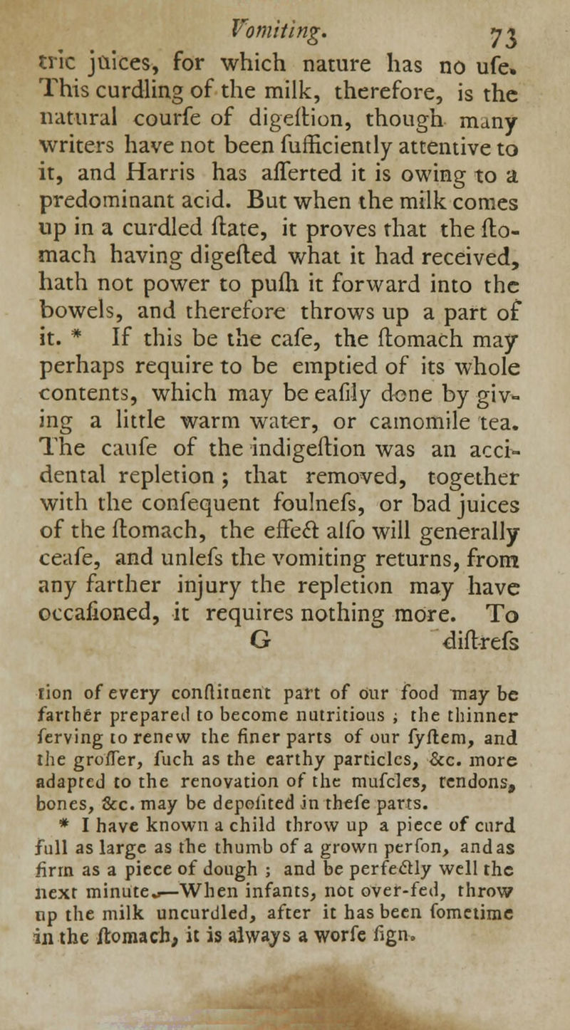 trie juices, for which nature has no ufe. This curdling of the milk, therefore, is the natural courfe of digeftion, though many writers have not been fufficiently attentive to it, and Harris has aflerted it is owing to a predominant acid. But when the milk comes up in a curdled flate, it proves that the flo- mach having digefted what it had received, hath not power to pufh it forward into the bowels, and therefore throws up a part of it. * If this be the cafe, the ftomach may perhaps require to be emptied of its whole contents, which may be eafily done by giv- ing a little warm water, or camomile tea. The caufe of the indigeftion was an acci- dental repletion; that removed, together with the confequent foulnefs, or bad juices of the ftomach, the effecl: alfo will generally ceafe, and unlefs the vomiting returns, from any farther injury the repletion may have occafioned, it requires nothing more. To G diftrefs rion of every condiment part of our food may be farther prepared to become nutritious -, the thinner ferving to renew the finer parts of our fyftem, and the grofler, fuch as the earthy particles, &c. more adapted to the renovation of the mufcles, rendons, bones, &c. may be deposited in thefe parts. * I have known a child throw up a piece of curd full as large as the thumb of a grown perfon, and as firm as a piece of dough ; and be perfectly well the next minute—When infants, not over-fed, throw up the milk uncurdled, after it has been fometimc in the ftomach, it is always a worfe fign.