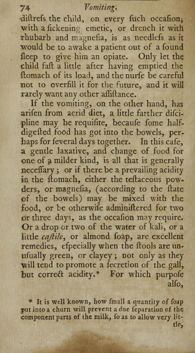 diftrefs the child, on every fuch occafion, with a fickening emetic, or drench it with rhubarb and magnefia, is as needlefs as it would be to awake a patient out of a found fleep to give him an opiate. Only let the child faft a little after having emptied the ftomach of its load, and the nurfe be careful not to overfill it for the future, and it will rarely want any other affiftance. If the vomiting, on the other hand, has arifen from acrid diet, a little farther difci- pline may be requifite, becaufe fome half- digefted food has got into the bowels, per- haps for feveral days together. In this cafe, a gentle laxative, and change of food for one of a milder kind, is all that is generally necefTary ; or if there be a prevailing acidity in the ftomach, either the teftaceous pow- ders, or magnefia, (according to the ftate of the bowels) may be mixed with the food, or be otherwise adminiftered for two or three days, as the occafion may require. Or a drop or two of the water of kali, or a little cq/iile, or almond foap, are excellent remedies, efpecially when the ftools are un- wfually green, or clayey; not only as they will tend to promote a fecretion of the gall, but correct acidity.* For which purpofe alfo, * It is well known, how fmall a quantity of foap put into a churn will prevent a due feparation of the component parts of the milk, fo as to allow very lit- tle,
