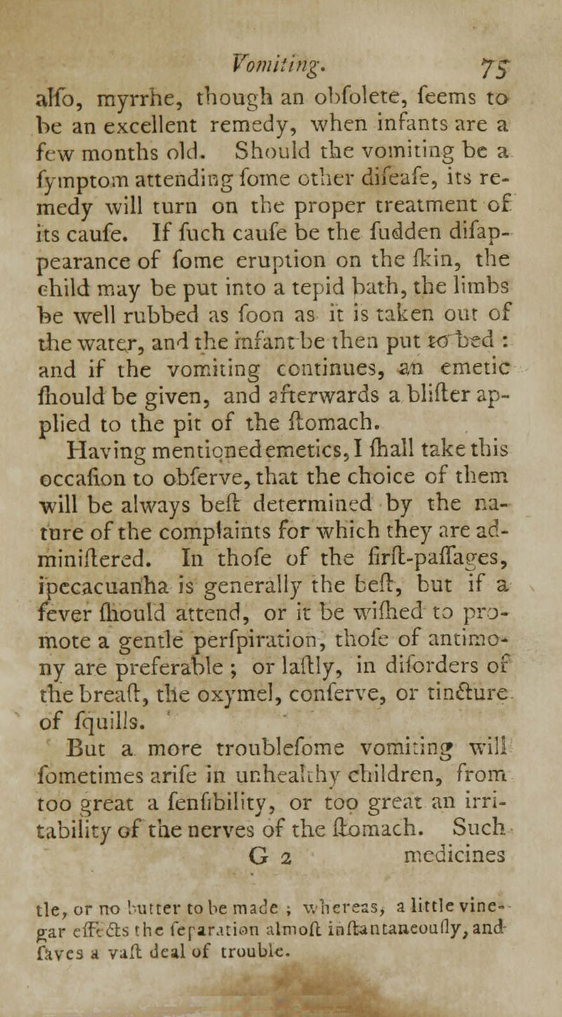 affo, myrrhe, though an obfolete, feems to be an excellent remedy, when infants are a few months old. Should the vomiting be a fyinptom attending fome other difeafe, its re- medy will turn on the proper treatment of: its caufe. If fuch caufe be the fudden disap- pearance of fome eruption on the fkin, the child may be put into a tepid bath, the limbs be well rubbed as foon as it is taken out of the water, and the infant be then put jo heel: and if the vomiting continues, an emetic mould be given, and afterwards a blifler ap- plied to the pit of the ftomach. Having mentioned emetics, I (hall take this occafion to obferve,that the choice of them will be always bed determined by the na- ture of the complaints for which they are ad- miniftered. In thofe of the firfl-paflag-es, ipecacuanha is generally the bed, but if a fever mould attend, or it be wifhed to pro- mote a gentle perfpiration, thofe of antimo- ny are preferable ; or laftly, in diiorders of the bread, the oxymel, conferve, or tincture. of fquills. But a more troublefome vomiting will fometimes arife in unhealthy children, from too great a fenfibility, or too great an irri- tability of the nerves of the ftomach. Such G 2 medicines tie, or no '.utter to be mae'e ; whereas, a little vine- gar cffc&s the reparation almoft inftantaneoufly, and- faves a vafl deal of trouble.
