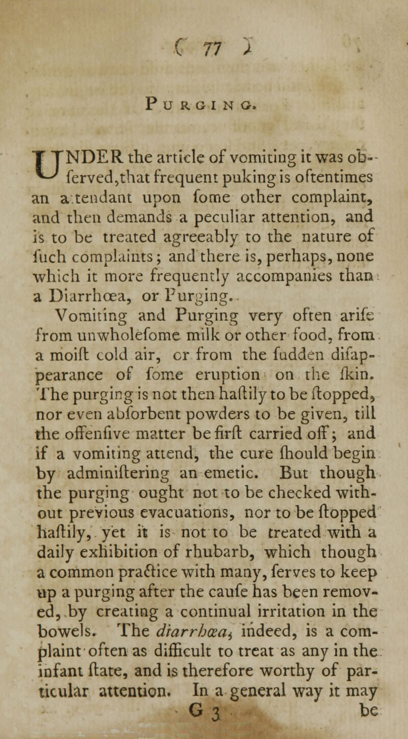 Purging. UNDER the article of vomiting it was ofo- ferved,that frequent puking is oftentimes an attendant upon fome other complaint, and then demands a peculiar attention, and is to be treated agreeably to the nature of fuch complaints; and there is, perhaps, none which it more frequently accompanies than a Diarrhoea, or Purging.. Vomiting and Purging very often arife from unwholefome milk or other food, from a moift cold air, cr from the fudden difap- pearance of fome eruption on the fkin. The purging is not then haftily to be (topped, nor even abforbent powders to be given, till the offenfive matter befirfl: carried off; and if a vomiting attend, the cure mould begin by adminiftering an emetic. But though the purging ought not to be checked with- out previous evacuations, nor to be flopped haftily, yet it is not to be treated with a daily exhibition of rhubarb, which though a common practice with many, ferves to keep up a purging after the caufe has been remov- ed,.by creating a continual irritation in the bowels. The drarrhceaj indeed, is a com- plaint often as difficult to treat as any in the infant Mate, and is therefore worthy of par- ticular attention. In a general way it may G 3 be