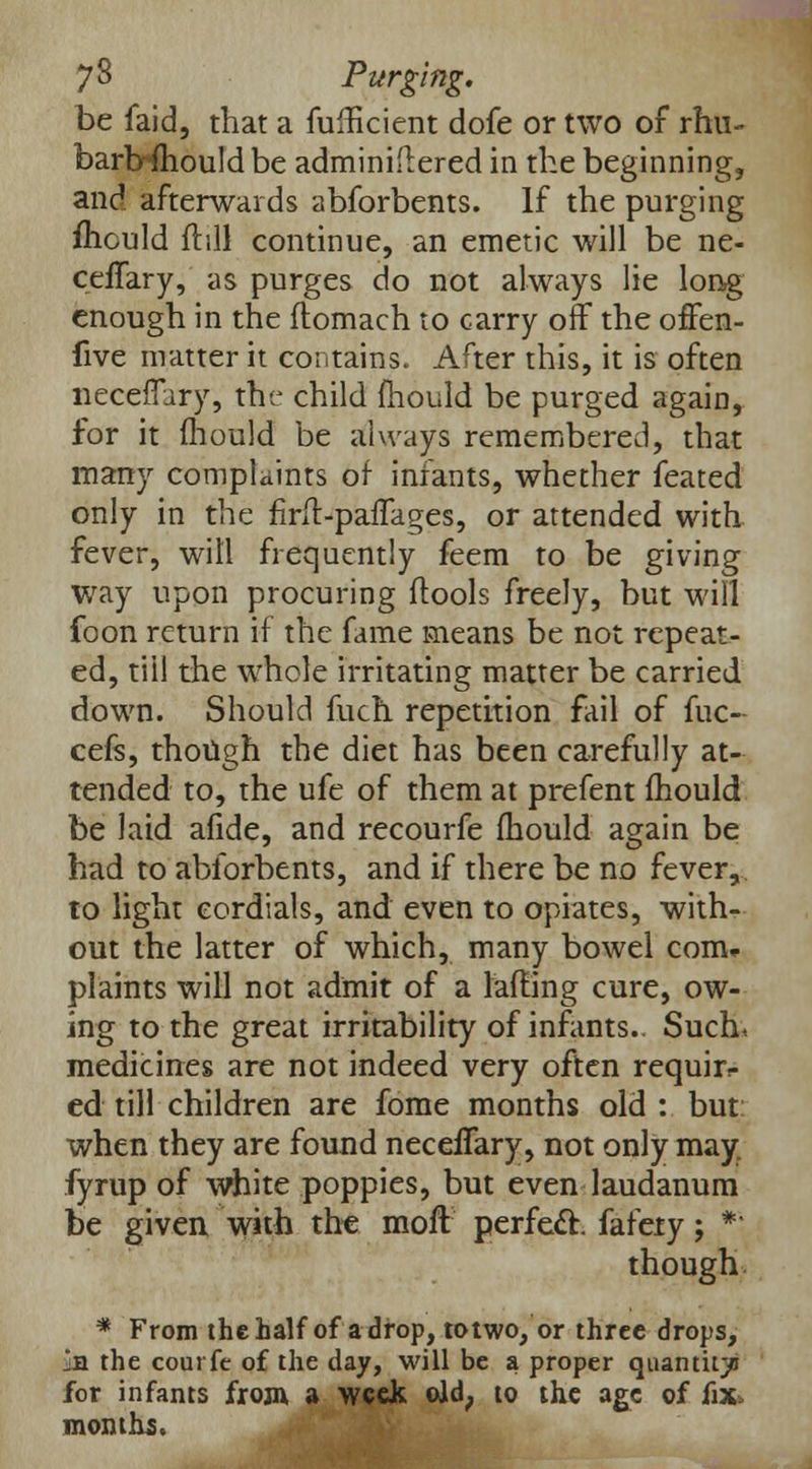 be faid, that a fuihcient dofe or two of rim- bartrftiould be adminidered in the beginning, and afterwards abforbents. If the purging fliculd {till continue, an emetic will be ne- cefTary, as purges do not always lie long enough in the ftomach to carry off the offen- five matter it contains. After this, it is often neceffary, the child mould be purged again, for it Ihould be always remembered, that many complaints of infants, whether feated only in the firft-paiTages, or attended with fever, will frequently feem to be giving way upon procuring flools freely, but will foon return if the fame means be not repeat- ed, till the whole irritating matter be carried down. Should fuch repetition fail of fuc- cefs, though the diet has been carefully at- tended to, the ufe of them at prefent ihould be laid afide, and recourfe mould again be had to abforbents, and if there be no fever, to light cordials, and even to opiates, with- out the latter of which, many bowel com* plaints will not admit of a lafHng cure, ow- ing to the great irritability of infants.. Such* medicines are not indeed very often requir- ed till children are fome months old : but when they are found neceffary, not only may. fyrup of white poppies, but even laudanum be given with the moft perfect, fafety; *'' though * From the half of a drop, to two, or three drops, in the courfe of the day, will be a proper quantity for infants from, a week old, to the age of fix, months.