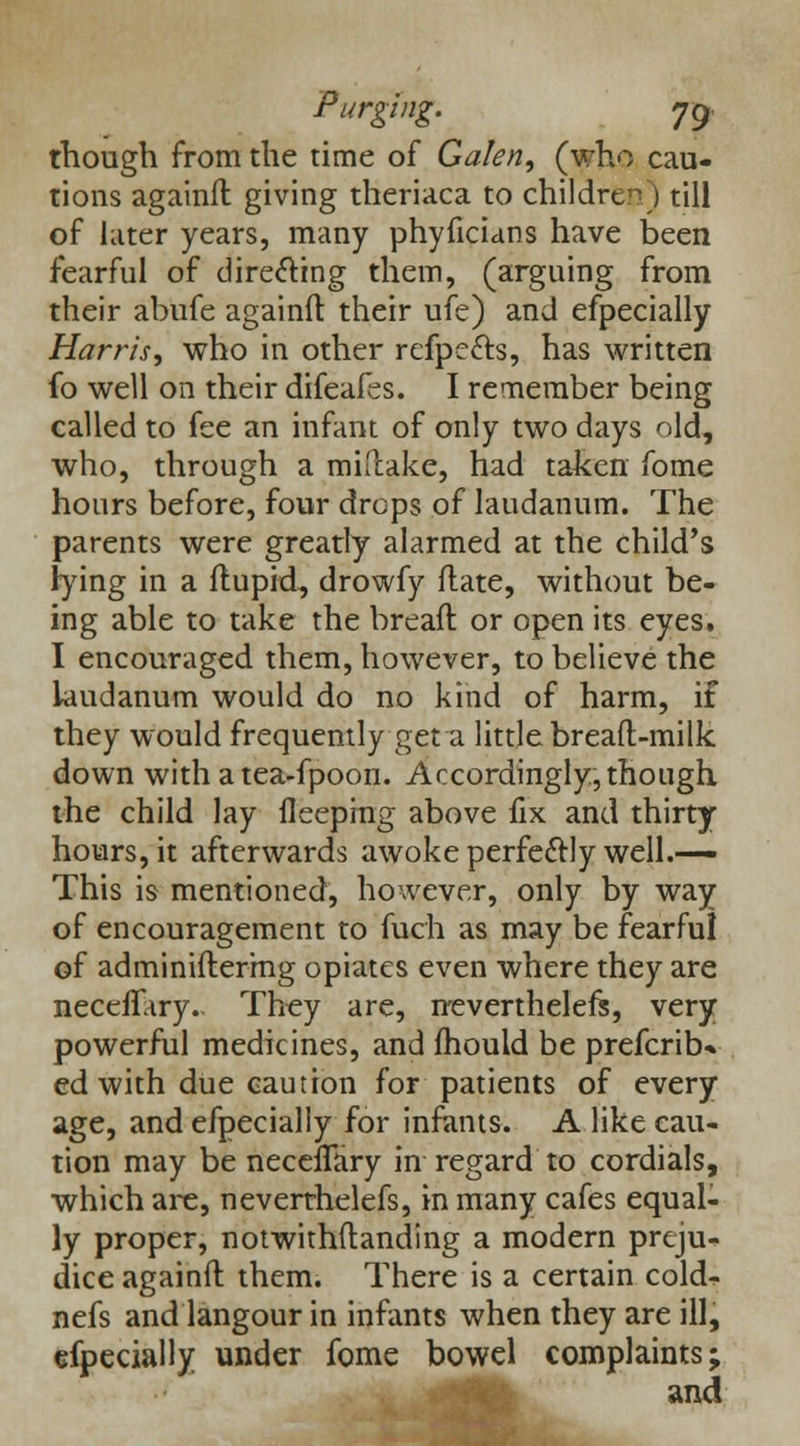 though from the time of Galen, (who cau- tions againfl giving theriaca to children) till of later years, many phyficians have been fearful of directing them, (arguing from their abufe againfl: their ufe) and efpecially Ham's, who in other refpe&s, has written fo well on their difeafes. I remember being called to fee an infant of only two days old, who, through a miftake, had taken fome hours before, four drops of laudanum. The parents were greatly alarmed at the child's lying in a flupid, drowfy flate, without be- ing able to take the bread or open its eyes. I encouraged them, however, to believe the laudanum would do no kind of harm, if they would frequently get a little breaft-milk down withatea-fpoon. Accordingly, though the child lay fleeping above fix and thirty hours, it afterwards awoke perfectly well.— This is mentioned, however, only by way of encouragement to fuch as may be fearful of adminifterrng opiates even where they are neceffary. They are, neverthelefe, very powerful medicines, and fhould be prefcrib* ed with due caution for patients of every age, and efpecially for infants. A like cau- tion may be neceiTary in regard to cordials, which are, neverrhelefs, in many cafes equal- ly proper, notwithflanding a modern preju- dice againfl them. There is a certain cold- nefs and langour in infants when they are ill, efpecially under fome bowel complaints; and