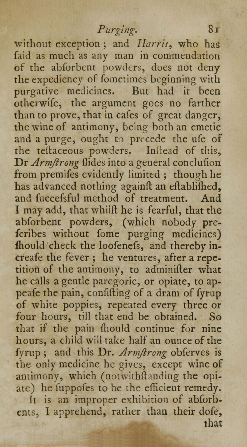 without exception ; and Harris, who has faid as much as any man in commendation of the abforbent powders, does not deny the expediency of fometimes beginning with purgative medicines. But had it been otherwife, the argument goes no farther than to prove, that in cafes of great danger, the wine of antimony, being both an emetic and a purge, ought to precede the ufe of the teftaceous powders. Inftead of tins, Dr Armjirong Hides into a general conclufion from premifes evidently limited ; though he has advanced nothing againft an eftablifhed, and fuccefsful method of treatment. And I may add, that whilfl he is fearful, that the abforbent powders, (which nobody pre- scribes without fome purging medicines) fhould check the loofenefs, and thereby in- cfeafe the fever ; he ventures, after a repe- tition of the antimony, to adminifler what he calls a gentle paregoric, or opiate, to ap- peafe the pain, confiding of a dram of fyrup of white poppies, repeated every three or four hours, till that end be obtained. So that if the pain mould continue for nine hours, a child will take half an ounce of the fyrup ; and this Dr. Arni/irong obferves is the only medicine he gives, except wine of antimony, which (notwithstanding the opi- ate) he fuppofes to be the efficient remedy. It is an improper exhibition of abforb- cnts, I apprehend, rather than their dofe, that