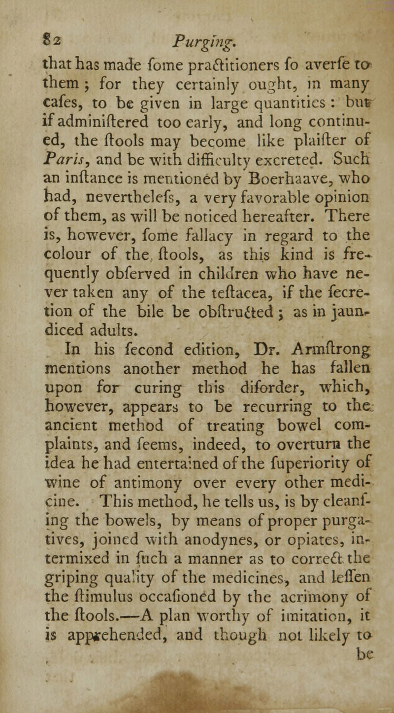 that has made fome practitioners fo averfe to them ; for they certainly ought, in many cafes, to be given in large quantities : but if administered too early, and long continu- ed, the (tools may become like plaifter of Paris, and be with difficulty excreted. Such an inftance is mentioned by Boerhaave, who had, neverthelefs, a very favorable opinion of them, as will be noticed hereafter. There is, however, fome fallacy in regard to the colour of the, (tools, as this kind is fre- quently obferved in children who have ne- ver taken any of the teftacea, if the fecre- tion of the bile be obftructed ; as in jaun* diced adults. In his fecond edition, Dr. Armftrong mentions another method he has fallen upon for curing this diforder, which, however, appears to be recurring to the ancient method of treating bowel com- plaints, and feems, indeed, to overturn the idea he had entertained of the fuperiority of wine of antimony over every other medi- cine. This method, he tells us, is by cleani- ing the bowels, by means of proper purga- tives, joined with anodynes, or opiates, in- termixed in fuch a manner as to correct, the griping quality of the medicines, and ieffen the (timulus occafioned by the acrimony of the (tools.—A plan worthy of imitation, it is apprehended, and though not likely to be